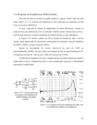 11.4 Resposta em Freqüência de Malha Fechada
       Este teste foi feito no circuito com ganho unitário e carga de 10kΩ e 10pF em cada
saída, Figura 11-7. A varredura em freqüência foi feita utilizando um analisador de rede
(Network Analyser HP4195A).
       O sinal é aplicado na entrada do amplificador de forma diferencial e tomado na
saída de forma não-diferencial, como o analisador trabalha sempre referenciado ao terra, o
sinal de cada saída tem metade da amplitude do sinal da entrada, ou seja, 6dB abaixo.
       A Figura 11-8 mostra o ganho em dB em função da freqüência, para o circuito
testado. Desta figura pode ser observada a configuração do analisador: faixa de freqüência
de 10kHz a 10MHz e escala vertical de 1dB/div.
       Quanto ao desempenho do circuito observa-se um pico de 5,8dB em
aproximadamente 6,0MHz, este pico indica uma margem de fase de aproximadamente 30o.
A freqüência de corte de −3dB, no caso −9dB, está em torno de 9,2MHz.
       A diferença da freqüência de corte e margem de fase de malha fechada em relação à
malha aberta se deve a mudança dos pólos e zeros causada pela carga que a realimentação
representa ao amplificador.




Figura 11-7: Circuito para teste
 da resposta em freqüência de
   malha fechada com ganho
           unitário.

                                   Figura 11-8: Imagem da tela do analisador de redes com
                                           o resultado da varredura em freqüência.




                                                                                        56
 
