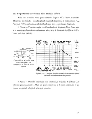 11.5 Resposta em Freqüência ao Sinal de Modo comum
       Neste teste o circuito possui ganho unitário e carga de 10kΩ e 10pF, as entradas
diferenciais são aterradas e o sinal é aplicado na entrada de controle de modo comum, Vocm,
Figura 11-10. Um analisador de rede é utilizado para fazer a varredura em freqüência.
       A Figura 11-11 mostra o ganho em dB, em função da freqüência. Nesta figura nota-
se a seguinte configuração do analisador de redes: faixa de freqüência de 1MHz a 20MHz,
escala vertical de 10dB/div.




 Figura 11-10: Circuito para
     teste da resposta em
 freqüência ao sinal de modo
            comum.


                               Figura 11-11: Imagem da tela do analisador de redes com o
                                         resultado da varredura em freqüência.


       A Figura 11-11 mostra o resultado desta simulação, a freqüência de corte de –3dB
está em aproximadamente 14MHz, um pouco maior que a de modo diferencial o que
permite um controle sobre toda a faixa de operação.




                                                                                        58
 