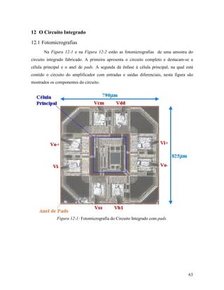 12 O Circuito Integrado
12.1 Fotomicrografias
       Na Figura 12-1 e na Figura 12-2 estão as fotomicrografias de uma amostra do
circuito integrado fabricado. A primeira apresenta o circuito completo e destacam-se a
célula principal e o anel de pads. A segunda dá ênfase à célula principal, na qual está
contido o circuito do amplificador com entradas e saídas diferenciais, nesta figura são
mostrados os componentes do circuito.




             Figura 12-1: Fotomicrografia do Circuito Integrado com pads.




                                                                                    63
 