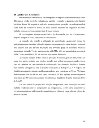 13 Análise dos Resultados
       Observando as características de desempenho do amplificador com entradas e saídas
diferenciais, obtidas nos testes realizados no capítulo 11, conclui-se que estas estão bastante
próximas do que foi proposto e projetado, como ponto de operação, excursão do sinal de
saída, faixa de excursão da tensão de modo comum, resposta em freqüência de malha
fechada, resposta em freqüência do sinal de modo comum.
       O circuito possui algumas características de desempenho que são críticas como a
pequena margem de fase e a excursão do sinal de saída.
       A segunda não impede a utilização do amplificador operacional porque há
aplicações em que o sinal de saída não necessita de uma excursão maior do que a permitida
pelo circuito. Em uma revisão de projeto este problema pode ser facilmente resolvido
aumentando a relação W/L dos transistores de saída M4 e M5, isto aumentaria a corrente de
saída. Como conseqüência, há um aumento no consumo do circuito.
       A pequena margem de fase limita a aplicação do circuito, pois ele não poderia ser
usado com ganho unitário, uma possível solução seria utilizar uma compensação externa
com um capacitor em cada caminho de realimentação, isto diminui a freqüência de corte
mas aumenta a margem de fase. O circuito ficaria como o da Figura 13-1. A resposta em
freqüência com ganho unitário medido em relação ao terra é mostrada na Figura 13-2, nesta
podemos notar que não há um pico como visto em 9.3.5, isto equivale a uma margem de
fase maior que 60o como era desejado inicialmente, a freqüência de corte ficaria em torno
de 7,8MHz.
       Em uma revisão do projeto duas soluções são possíveis, fazer simulações de malha
fechada e redimensionar os componentes de compensação, a outra seria acrescentar ao
circuito um estágio de saída classe B, para diminuir os efeitos da carga sobre os valores dos
pólos do circuito.




                                                                                            66
 