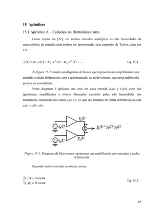 15 Apêndices
15.1 Apêndice A – Redução das Harmônicas pares
         Como citado em [22], em muitos circuitos analógicos as não linearidades da
característica de entrada/saída podem ser aproximadas pela expansão de Taylor, dada por
15-1.


y ( t ) = α 1 . x ( t ) + α 2 . x 2 ( t ) + α 3 . x 3 ( t ) + ...                   Eq. 15-1


         A Figura 15-1 mostra um diagrama de blocos que representa um amplificador com
entradas e saídas diferenciais, sem a realimentação de modo comum, que nesta análise não
precisa ser considerada.
         Neste diagrama é aplicado um sinal em cada entrada (x1(t) e x2(t)), estes são
igualmente amplificados e sofrem distorções causados pelas não linearidades dos
transistores, resultando nos sinais y1(t) e y2(t), que são tomados de forma diferencial, ou seja
yd(t)=y1(t)- y2(t).




 Figura 15-1: Diagrama de blocos para representar um amplificador com entradas e saídas
                                     diferenciais.

         Supondo ambas entradas senoidais tem-se:


 x1 (t ) = A. cos ωt
                                                                                   Eq. 15-2
 x 2 (t ) = B. cos ωt




                                                                                             69
 