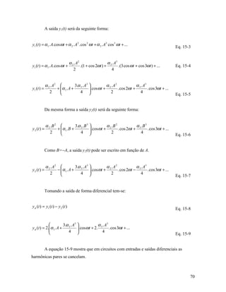 A saída y1(t) será da seguinte forma:


y1 (t ) = α 1 . A. cos ωt + α 2 . A 2 . cos 2 ωt + α 3 . A3 cos 3 ωt + ...
                                                                                                      Eq. 15-3


                                α 2 . A2                  α . A3
y1 (t ) = α1. A. cos ωt +                .(1 + cos 2ωt ) + 3     .(3 cos ωt + cos 3ωt ) + ...         Eq. 15-4
                                   2                        4


             α 2 .A2            3.α 3 . A3           α .A2            α . A3
y1 (t ) =           + α 1 . A +
                                           . cos ωt + 2    . cos 2ωt + 3     . cos 3ωt + ...
                2                  4                   2                4
                                                                                                      Eq. 15-5


             Da mesma forma a saída y2(t) será da seguinte forma:


           α 2 .B 2           3.α 3 .B 3            α 2 .B 2             α 3 .B 3
y 2 (t ) =         + α 1 .B +
                                         . cos ωt +          . cos 2ωt +          . cos 3ωt + ...
              2                  4                    2                    4
                                                                                                      Eq. 15-6


             Como B=−A, a saída y2(t) pode ser escrito em função de A.


             α 2 .A2            3.α 3 . A3           α .A2            α . A3
y 2 (t ) =          − α 1 . A +
                                           . cos ωt + 2    . cos 2ωt − 3     . cos 3ωt + ...
                2                  4                   2               4
                                                                                                      Eq. 15-7


             Tomando a saída de forma diferencial tem-se:


y d (t ) = y1 (t ) − y 2 (t )
                                                                                                      Eq. 15-8


                       3.α 3 . A3             α . A3
y d (t ) = 2.α 1 . A +
                                  . cosωt + 2. 3     . cos 3ωt + ...
                          4                    4
                                                                                                      Eq. 15-9


             A equação 15-9 mostra que em circuitos com entradas e saídas diferenciais as
harmônicas pares se cancelam.



                                                                                                             70
 
