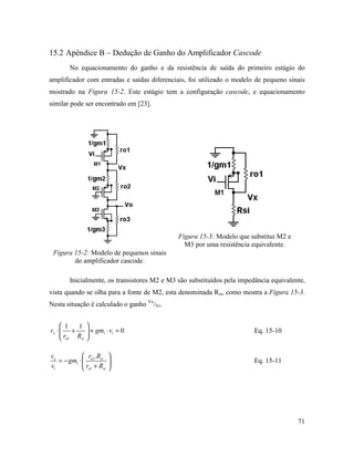 15.2 Apêndice B – Dedução de Ganho do Amplificador Cascode
        No equacionamento do ganho e da resistência de saída do primeiro estágio do
amplificador com entradas e saídas diferenciais, foi utilizado o modelo de pequeno sinais
mostrado na Figura 15-2. Este estágio tem a configuração cascode, e equacionamento
similar pode ser encontrado em [23].




                                              Figura 15-3: Modelo que substitui M2 e
                                                M3 por uma resistência equivalente.
 Figura 15-2: Modelo de pequenos sinais
        do amplificador cascode.

        Inicialmente, os transistores M2 e M3 são substituídos pela impedância equivalente,
vista quando se olha para a fonte de M2, esta denominada Rsi, como mostra a Figura 15-3.
Nesta situação é calculado o ganho Vx/Vi.


      1   1     
vx ⋅  +          + gm1 ⋅ vi = 0                                        Eq. 15-10
      ro1 Rsi   

vx            r .R 
   = − gm1 ⋅  o1 si                                                    Eq. 15-11
vi            ro1 + Rsi 




                                                                                        71
 