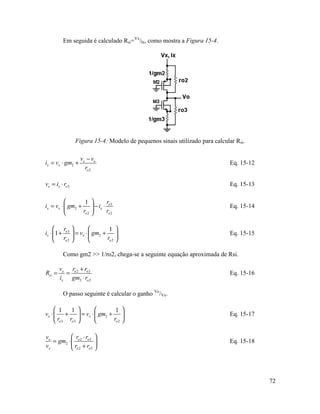 Em seguida é calculado Rsi=Vx/Ix, como mostra a Figura 15-4.




                Figura 15-4: Modelo de pequenos sinais utilizado para calcular Rsi.

                  vx − vo
ix = vx ⋅ gm2 +                                                              Eq. 15-12
                    ro 2

vo = ix ⋅ ro3                                                                Eq. 15-13

                 1      r
ix = vx ⋅  gm2 +  − ix ⋅ o 3                                               Eq. 15-14
                ro 2    ro 2

      r                     1 
ix ⋅ 1 + o 3  = vx ⋅  gm2 +                                              Eq. 15-15
      ro 2                 ro 2 

         Como gm2 >> 1/ro2, chega-se a seguinte equação aproximada de Rsi.

        vx ro 2 + ro 3
Rsi =     =                                                                  Eq. 15-16
        ix gm2 ⋅ ro 2

         O passo seguinte é calcular o ganho Vo/Vx.

      1     1          1 
vo ⋅  +  = vx ⋅  gm2 +                                                   Eq. 15-17
      ro 3 ro 2       ro 2 

vo          r ⋅r 
   = gm2 ⋅  o 2 o3                                                         Eq. 15-18
vx          ro 2 + ro3 




                                                                                         72
 