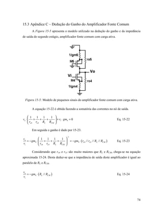 15.3 Apêndice C – Dedução do Ganho do Amplificador Fonte Comum
       A Figura 15-5 apresenta o modelo utilizado na dedução do ganho e da impedância
de saída do segundo estágio, amplificador fonte comum com carga ativa.




 Figura 15-5: Modelo de pequenos sinais do amplificador fonte comum com carga ativa.

       A equação 15-22 é obtida fazendo a somatória das correntes no nó de saída.

      1     1    1   1      
vo ⋅  +        +   +         + vi ⋅ gm4 = 0                               Eq. 15-22
      ro 4 ro 4 RL RCM      

       Em seguida o ganho é dado por 15-23.

                                       −1
vo            1     1    1   1 
   = − gm4 ⋅  +        +   +    = − gm4 ⋅ ( ro 4 // ro 5 // RL // RCM )   Eq. 15-23
vi            ro 4 ro 5 RL RCM 

       Considerando que ro4 e ro5 são muito maiores que RL e RCM, chega-se na equação
aproximada 15-24. Desta deduz-se que a impedância de saída deste amplificador é igual ao
paralelo de RL e RCM.

vo
   = − gm4 ⋅ ( RL // RCM )                                                  Eq. 15-24
vi




                                                                                        74
 