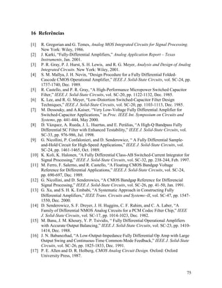 16 Referências

[1]    R. Gregorian and G. Temes, Analog MOS Integrated Circuits for Signal Processing.
       New York: Wiley, 1986.
[2]    J. Karki, “Fully-Differential Amplifiers,” Analog Application Report – Texas
       Instruments, Jan. 2001.
[3]    P. R. Gray, P. J. Hurst, S. H. Lewis, and R. G. Meyer, Analysis and Design of Analog
       Integrated Circuits. New York: Wiley, 2001.
[4]    S. M. Mallya, J. H. Nevin, “Design Procedure for a Fully Differential Folded-
       Cascode CMOS Operational Amplifier,” IEEE J. Solid-State Circuits, vol. SC-24, pp.
       1737-1740, Dec. 1989.
[5]    R. Castello, and P. R. Gray, “A High-Performance Micropower Switched Capacitor
       Filter,” IEEE J. Solid-State Circuits, vol. SC-20, pp. 1122-1132, Dec. 1985.
[6]    K. Lee, and R. G. Meyer, “Low-Distortion Switched-Capacitor Filter Design
       Techniques,” IEEE J. Solid-State Circuits, vol. SC-20, pp. 1103-1113, Dec. 1985.
[7]    M. Dessouky, and A.Kaiser, “Very Low-Voltage Fully Differential Amplifier for
       Switched-Capacitor Applications,” in Proc. IEEE Int. Symposium on Circuits and
       Systems, pp. 441-444, May 2000.
[8]    D. Vázquez, A. Rueda, J. L. Huertas, and E. Perálias, “A High-Q Bandpass Fully
       Differential SC Filter with Enhanced Testability,” IEEE J. Solid-State Circuits, vol.
       SC-33, pp. 976-986, Jul. 1998.
[9]    G. Nicollini, P. Confalonieri, and D. Senderowicz, “ A Fully Differential Sample-
       and-Hold Circuit for High-Speed Applications,” IEEE J. Solid-State Circuits, vol.
       SC-24, pp. 1461-1465, Oct. 1989.
[10]   K. Koli, K. Halonen, “A Fully Differential Class-AB Switched-Current Integrator for
       Signal Processing,” IEEE J. Solid-State Circuits, vol. SC-32, pp. 238-244, Feb. 1997.
[11]   M. Ferro, F. Salerno, and R. Castello, “A Floating CMOS Bandgap Voltage
       Reference for Differential Applications,” IEEE J. Solid-State Circuits, vol. SC-24,
       pp. 690-697, Dec. 1989.
[12]   G. Nicollini, and D. Senderowics, “A CMOS Bandgap Reference for Differencial
       Signal Processing,” IEEE J. Solid-State Circuits, vol. SC-26, pp. 41-50, Jan. 1991.
[13]   G. Xu, and S. H. K. Embabi, “A Systematic Approach in Constructing Fully
       Differential Amplifiers,” IEEE Trans. Circuits and Systems−II, vol. SC-47, pp. 1547-
       1550, Dec. 2000.
[14]   D. Senderowicz, S. F. Dreyer, J. H. Huggins, C. F. Rahim, and C. A. Laber, “A
       Family of Differential NMOS Analog Circuits for a PCM Codec Filter Chip,” IEEE
       J. Solid-State Circuits, vol. SC-17, pp. 1014-1023, Dec. 1982.
[15]   M. Banu, J. M. Khoury, Y. P. Tsividis, “ Fully Differential Operational Amplifiers
       with Accurate Output Balancing,” IEEE J. Solid-State Circuits, vol. SC-23, pp. 1410-
       1414, Dec. 1988.
[16]   J. N. Babanezhad, “A Low-Output-Impedance Fully Differential Op Amp with Large
       Output Swing and Continuous-Time Common-Mode Feedback,” IEEE J. Solid-State
       Circuits, vol. SC-26, pp. 1825-1833, Dec. 1991.
[17]   P. E. Allen and D. R. Holberg, CMOS Analog Circuit Design. Oxford: Oxford
       University Press, 1987.


                                                                                         75
 
