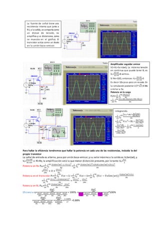 Para hallar la eficiencia tendremos que hallar la potencia en cada una de las resistencias, incluida la del
propio transistor
La señal de entrada es alterna, pasa por unión base-emisor,y su valor máximo a la salida es V0Sen(wt), y
Vo=
𝑉𝑐𝑐∗𝑅𝑙
𝑅𝑙+𝑅𝑒
si Rl=Re, la amplificación será la que menor distorsión presente, por lo tanto Vo=
𝑉𝑐𝑐
2
Potencia en Re PRE=
1
2𝜋
∫
(𝑉𝑜𝑆𝑒𝑛( 𝑤𝑡)−(−𝑉𝑐𝑐))2
𝑅𝑒
2𝜋
0 =
1
2𝜋
∫
(𝑉𝑜𝑆𝑒𝑛( 𝑤𝑡))2
+2𝑉𝑜𝑉𝑐𝑐𝑆𝑒𝑛( 𝑤𝑡)+(𝑉𝑐𝑐)2
𝑅𝑒
2𝜋
0
=
(𝑉𝑜)2
2𝑅𝑒
+ 0 +
(𝑉𝑐𝑐)2
𝑅𝑒
Potencia en el transistor PT=
1
2𝜋
∫ 𝑉𝑐𝑒 ∗ 𝐼𝑐
2𝜋
0 =
1
2𝜋
∫ 𝑉𝑐𝑒 ∗ 𝐼𝑒
2𝜋
0 =
1
2𝜋
∫ (𝑉𝑐𝑐 − 𝑉𝑜𝑆𝑒𝑛(𝑤𝑡))
𝑉𝑜𝑆𝑒𝑛( 𝑤𝑡)+𝑉𝑐𝑐
𝑅𝑒
2𝜋
0
=
1
2𝜋
∫
(𝑉𝑐𝑐)2−(𝑉𝑜𝑆𝑒𝑛(𝑤𝑡))2
𝑅𝑒
2𝜋
0 =
(𝑉𝑐𝑐)2
𝑅𝑒
−
(𝑉𝑜)2
2𝑅𝑒
Potencia en RL PRL=
1
2𝜋
∫
(𝑉𝑜𝑆𝑒𝑛( 𝑤𝑡)2
𝑅𝑒
2𝜋
0 =
(𝑉𝑜)2
2𝑅𝑒
Eficiencia ƞ=
(𝑉𝑜)2
2𝑅𝑒
(𝑉𝑜)2
2𝑅𝑒
+
(𝑉𝑐𝑐)2
𝑅𝑒
+
(𝑉𝑐𝑐)2
𝑅𝑒
−
(𝑉𝑜)2
2𝑅𝑒
+
(𝑉𝑜)2
2𝑅𝑒
∗ 100% =
(𝑉𝑜)2
2𝑅𝑒
(𝑉𝑜)2
2𝑅𝑒
+
(𝑉𝑐𝑐)2
𝑅𝑒
+
(𝑉𝑐𝑐)2
𝑅𝑒
−
(𝑉𝑜)2
2𝑅𝑒
+
(𝑉𝑜)2
2𝑅𝑒
*100%
=
(𝑉𝑐𝑐)2
8𝑅𝑒
(𝑉𝑐𝑐)2
𝑅𝑒
+
(𝑉𝑐𝑐)2
𝑅𝑒
+
(𝑉𝑐𝑐)2
8𝑅𝑒
=
(𝑉𝑐𝑐)2
8𝑅𝑒
17(𝑉𝑐𝑐)2
8𝑅𝑒
=
1∗100%
17
=5.88%
La fuente de señal tiene una
resistencia interna que junto a
R1, a la salida, se comporta como
un divisor de tensión, no
amplifica y se distorsiona, como
se muestra en el gráfico. El
transistor actúa como un diodo
en la unión base-emisor.
Amplificador seguidor emisor
V1=VL=5sin(wt), La máxima tensión
en continua que puede tener RL es
VL=
32∗10
32+8
=8 voltios.
Si Re=32Ω, entonces VL=
32∗10
32+32
=5
Es decir 10v pico-pico sin recorte. En
la simulación posterior 3.5*√2=4.94v
similar a 5v.
Potencia en la carga
PL(t)=
1
2𝜋
∫
(VL(t))2
𝑅𝐿
2𝜋
0
=
1
2𝜋
∫
(Vcc∗RL∗Sin(wt)/(RL+Re))2
𝑅𝐿
2𝜋
0
integrando.
=
1
2𝜋
∫
(𝑉𝑐𝑐2∗RL2∗
Sin2(wt)
(RL+Re)2)
𝑅𝐿
2𝜋
0
=
1
2𝜋
∫ 𝑉𝑐𝑐2
∗ RL ∗
Sin2(wt)
(RL+Re)2
2𝜋
0
=
Vcc2∗RL
(RL+Re)2 ∗
1
2𝜋
∫
1−𝑐𝑜𝑠(2𝑤𝑡)
2
2𝜋
0
=
Vcc2∗RL
2(RL+Re)2
 