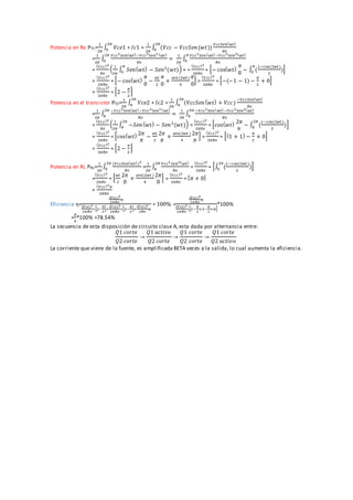 Potencia en Re PT1=
1
2𝜋
∫ 𝑉𝑐𝑒1 ∗ 𝐼𝑐1
2𝜋
0 =
1
2𝜋
∫ (𝑉𝑐𝑐 − 𝑉𝑐𝑐𝑆𝑒𝑛(𝑤𝑡))
𝑉𝑐𝑐𝑆𝑒𝑛( 𝑤𝑡)
𝑅𝑒
2𝜋
0
=
1
2𝜋
∫
𝑉𝑐𝑐2
𝑆𝑒𝑛( 𝑤𝑡)−𝑉𝑐𝑐2
𝑆𝑒𝑛2 ( 𝑤𝑡)
𝑅𝑒
2𝜋
0 =
1
2𝜋
∫
𝑉𝑐𝑐2
𝑆𝑒𝑛( 𝑤𝑡)−𝑉𝑐𝑐2
𝑆𝑒𝑛2( 𝑤𝑡)
𝑅𝑒
𝜋
0
=
( 𝑉𝑐𝑐)2
𝑅𝑒
(
1
2𝜋
∫ 𝑆𝑒𝑛( 𝑤𝑡) − 𝑆𝑒𝑛2
(𝑤𝑡)
𝜋
0
) = =
( 𝑉𝑐𝑐)2
2𝜋𝑅𝑒
∗ [− cos( 𝑤𝑡)
𝜋
0
− ∫ (
1−cos(2𝑤𝑡)
2
)
𝜋
0
]
=
( 𝑉𝑐𝑐)2
2𝜋𝑅𝑒
∗ [− cos( 𝑤𝑡)
𝜋
0
−
𝑤𝑡
2
𝜋
0
+
𝑠𝑒𝑛(2𝑤𝑡)
4
𝜋
0
] =
( 𝑉𝑐𝑐)2
2𝜋𝑅𝑒
∗ [−(−1 − 1) −
𝜋
2
+ 0]
=
( 𝑉𝑐𝑐)2
2𝜋𝑅𝑒
∗ [2 −
𝜋
2
]
Potencia en el transistor PT2=
1
2𝜋
∫ 𝑉𝑐𝑒2 ∗ 𝐼𝑐2
2𝜋
𝜋 =
1
2𝜋
∫ (𝑉𝑐𝑐𝑆𝑒𝑛( 𝑤𝑡) + 𝑉𝑐𝑐)
−𝑉𝑐𝑐𝑆𝑒𝑛( 𝑤𝑡)
𝑅𝑒
2𝜋
𝜋
=
1
2𝜋
∫
−𝑉𝑐𝑐2
𝑆𝑒𝑛( 𝑤𝑡)−𝑉𝑐𝑐2
𝑆𝑒𝑛2 ( 𝑤𝑡)
𝑅𝑒
2𝜋
𝜋 =
1
2𝜋
∫
−𝑉𝑐𝑐2
𝑆𝑒𝑛( 𝑤𝑡)−𝑉𝑐𝑐2
𝑆𝑒𝑛2( 𝑤𝑡)
𝑅𝑒
2𝜋
𝜋
=
( 𝑉𝑐𝑐)2
𝑅𝑒
(
1
2𝜋
∫ −𝑆𝑒𝑛( 𝑤𝑡) − 𝑆𝑒𝑛2
(𝑤𝑡)
2𝜋
𝜋
) =
( 𝑉𝑐𝑐)2
2𝜋𝑅𝑒
∗ [cos( 𝑤𝑡) 2𝜋
𝜋
− ∫ (
1−cos(2𝑤𝑡)
2
)
2𝜋
𝜋
]
=
( 𝑉𝑐𝑐)2
2𝜋𝑅𝑒
∗ [cos( 𝑤𝑡) 2𝜋
𝜋
−
𝑤𝑡
2
2𝜋
𝜋
+
𝑠𝑒𝑛(2𝑤𝑡 )
4
2𝜋
𝜋
] =
( 𝑉𝑐𝑐)2
2𝜋𝑅𝑒
∗ [(1 + 1) −
𝜋
2
+ 0]
=
( 𝑉𝑐𝑐)2
2𝜋𝑅𝑒
∗ [2 −
𝜋
2
]
Potencia en RL PRL=
1
2𝜋
∫
(𝑉𝑐𝑐𝑆𝑒𝑛( 𝑤𝑡))2
𝑅𝑒
2𝜋
0 =
1
2𝜋
∫
𝑉𝑐𝑐2
𝑆𝑒𝑛2( 𝑤𝑡)
𝑅𝑒
2𝜋
𝜋 =
( 𝑉𝑐𝑐)2
2𝜋𝑅𝑒
∗ [∫ (
1−cos(2𝑤𝑡)
2
)
2𝜋
0
]
=
( 𝑉𝑐𝑐)2
2𝜋𝑅𝑒
∗ [
𝑤𝑡
2
2𝜋
0
+
𝑠𝑒𝑛(2𝑤𝑡 )
4
2𝜋
0
] =
( 𝑉𝑐𝑐)2
2𝜋𝑅𝑒
∗ [ 𝜋 + 0]
=
( 𝑉𝑐𝑐)2
𝜋
2𝜋𝑅𝑒
Eficiencia ƞ=
(𝑉𝑐𝑐)2
2𝜋𝑅𝑒
𝜋
(𝑉𝑐𝑐)2
2𝜋𝑅𝑒
∗[2−
𝜋
2
]+
(𝑉𝑐𝑐)2
2𝜋𝑅𝑒
∗[2−
𝜋
2
]+
(𝑉𝑐𝑐)2
2𝑅𝑒
𝜋
∗ 100% =
(𝑉𝑐𝑐)2
2𝜋𝑅𝑒
𝜋
(𝑉𝑐𝑐)2
2𝜋𝑅𝑒
∗[2−
𝜋
2
+2−
𝜋
2
+𝜋]
*100%
=
𝜋
4
*100% =78.54%
La secuencia de esta disposición de circuito clase A, esta dada por alternancia entre:
𝑄1 𝑐𝑜𝑟𝑡𝑒
𝑄2 𝑐𝑜𝑟𝑡𝑒
→
𝑄1 𝑎𝑐𝑡𝑖𝑣𝑜
𝑄2 𝑐𝑜𝑟𝑡𝑒
→
𝑄1 𝑐𝑜𝑟𝑡𝑒
𝑄2 𝑐𝑜𝑟𝑡𝑒
→
𝑄1 𝑐𝑜𝑟𝑡𝑒
𝑄2 𝑎𝑐𝑡𝑖𝑣𝑜
La corriente que viene de la fuente, es amplificada BETA veces a la salida, lo cual aumenta la eficiencia.
 
