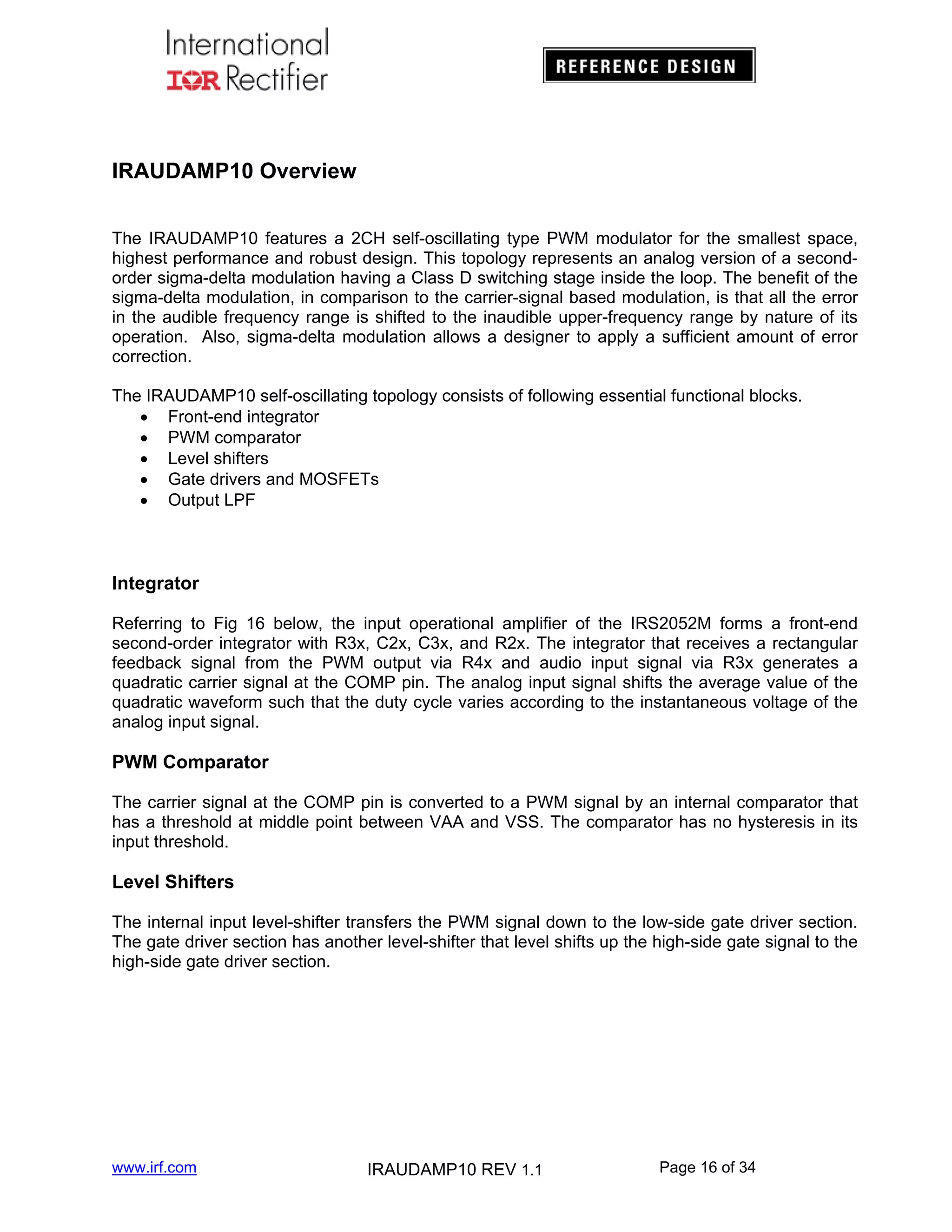 IRAUDAMP10 Overview
The IRAUDAMP10 features a 2CH self-oscillating type PWM modulator for the smallest space,
highest performance and robust design. This topology represents an analog version of a secondorder sigma-delta modulation having a Class D switching stage inside the loop. The benefit of the
sigma-delta modulation, in comparison to the carrier-signal based modulation, is that all the error
in the audible frequency range is shifted to the inaudible upper-frequency range by nature of its
operation. Also, sigma-delta modulation allows a designer to apply a sufficient amount of error
correction.
The IRAUDAMP10 self-oscillating topology consists of following essential functional blocks.
 Front-end integrator
 PWM comparator
 Level shifters
 Gate drivers and MOSFETs
 Output LPF

Integrator
Referring to Fig 16 below, the input operational amplifier of the IRS2052M forms a front-end
second-order integrator with R3x, C2x, C3x, and R2x. The integrator that receives a rectangular
feedback signal from the PWM output via R4x and audio input signal via R3x generates a
quadratic carrier signal at the COMP pin. The analog input signal shifts the average value of the
quadratic waveform such that the duty cycle varies according to the instantaneous voltage of the
analog input signal.

PWM Comparator
The carrier signal at the COMP pin is converted to a PWM signal by an internal comparator that
has a threshold at middle point between VAA and VSS. The comparator has no hysteresis in its
input threshold.

Level Shifters
The internal input level-shifter transfers the PWM signal down to the low-side gate driver section.
The gate driver section has another level-shifter that level shifts up the high-side gate signal to the
high-side gate driver section.

www.irf.com

IRAUDAMP10 REV 1.1

Page 16 of 34

 