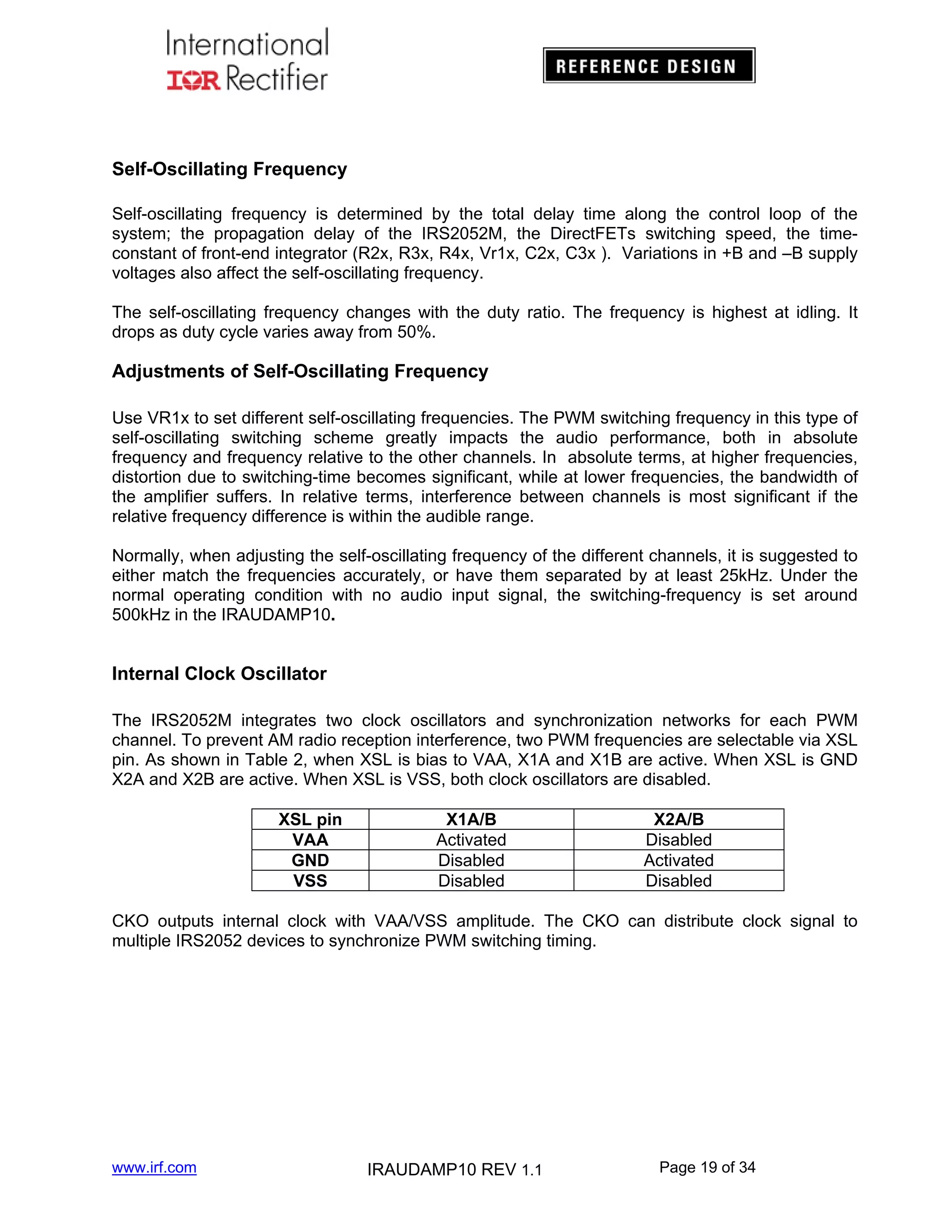 Self-Oscillating Frequency
Self-oscillating frequency is determined by the total delay time along the control loop of the
system; the propagation delay of the IRS2052M, the DirectFETs switching speed, the timeconstant of front-end integrator (R2x, R3x, R4x, Vr1x, C2x, C3x ). Variations in +B and –B supply
voltages also affect the self-oscillating frequency.
The self-oscillating frequency changes with the duty ratio. The frequency is highest at idling. It
drops as duty cycle varies away from 50%.

Adjustments of Self-Oscillating Frequency
Use VR1x to set different self-oscillating frequencies. The PWM switching frequency in this type of
self-oscillating switching scheme greatly impacts the audio performance, both in absolute
frequency and frequency relative to the other channels. In absolute terms, at higher frequencies,
distortion due to switching-time becomes significant, while at lower frequencies, the bandwidth of
the amplifier suffers. In relative terms, interference between channels is most significant if the
relative frequency difference is within the audible range.
Normally, when adjusting the self-oscillating frequency of the different channels, it is suggested to
either match the frequencies accurately, or have them separated by at least 25kHz. Under the
normal operating condition with no audio input signal, the switching-frequency is set around
500kHz in the IRAUDAMP10.

Internal Clock Oscillator
The IRS2052M integrates two clock oscillators and synchronization networks for each PWM
channel. To prevent AM radio reception interference, two PWM frequencies are selectable via XSL
pin. As shown in Table 2, when XSL is bias to VAA, X1A and X1B are active. When XSL is GND
X2A and X2B are active. When XSL is VSS, both clock oscillators are disabled.
XSL pin
VAA
GND
VSS

X1A/B
Activated
Disabled
Disabled

X2A/B
Disabled
Activated
Disabled

CKO outputs internal clock with VAA/VSS amplitude. The CKO can distribute clock signal to
multiple IRS2052 devices to synchronize PWM switching timing.

www.irf.com

IRAUDAMP10 REV 1.1

Page 19 of 34

 