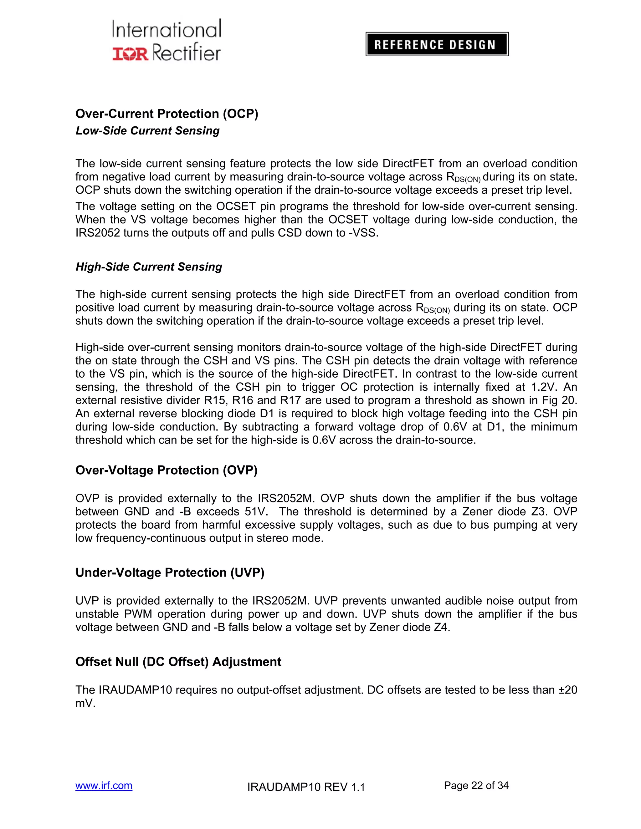 Over-Current Protection (OCP)
Low-Side Current Sensing
The low-side current sensing feature protects the low side DirectFET from an overload condition
from negative load current by measuring drain-to-source voltage across RDS(ON) during its on state.
OCP shuts down the switching operation if the drain-to-source voltage exceeds a preset trip level.
The voltage setting on the OCSET pin programs the threshold for low-side over-current sensing.
When the VS voltage becomes higher than the OCSET voltage during low-side conduction, the
IRS2052 turns the outputs off and pulls CSD down to -VSS.
High-Side Current Sensing
The high-side current sensing protects the high side DirectFET from an overload condition from
positive load current by measuring drain-to-source voltage across RDS(ON) during its on state. OCP
shuts down the switching operation if the drain-to-source voltage exceeds a preset trip level.
High-side over-current sensing monitors drain-to-source voltage of the high-side DirectFET during
the on state through the CSH and VS pins. The CSH pin detects the drain voltage with reference
to the VS pin, which is the source of the high-side DirectFET. In contrast to the low-side current
sensing, the threshold of the CSH pin to trigger OC protection is internally fixed at 1.2V. An
external resistive divider R15, R16 and R17 are used to program a threshold as shown in Fig 20.
An external reverse blocking diode D1 is required to block high voltage feeding into the CSH pin
during low-side conduction. By subtracting a forward voltage drop of 0.6V at D1, the minimum
threshold which can be set for the high-side is 0.6V across the drain-to-source.

Over-Voltage Protection (OVP)
OVP is provided externally to the IRS2052M. OVP shuts down the amplifier if the bus voltage
between GND and -B exceeds 51V. The threshold is determined by a Zener diode Z3. OVP
protects the board from harmful excessive supply voltages, such as due to bus pumping at very
low frequency-continuous output in stereo mode.

Under-Voltage Protection (UVP)
UVP is provided externally to the IRS2052M. UVP prevents unwanted audible noise output from
unstable PWM operation during power up and down. UVP shuts down the amplifier if the bus
voltage between GND and -B falls below a voltage set by Zener diode Z4.

Offset Null (DC Offset) Adjustment
The IRAUDAMP10 requires no output-offset adjustment. DC offsets are tested to be less than ±20
mV.

www.irf.com

IRAUDAMP10 REV 1.1

Page 22 of 34

 