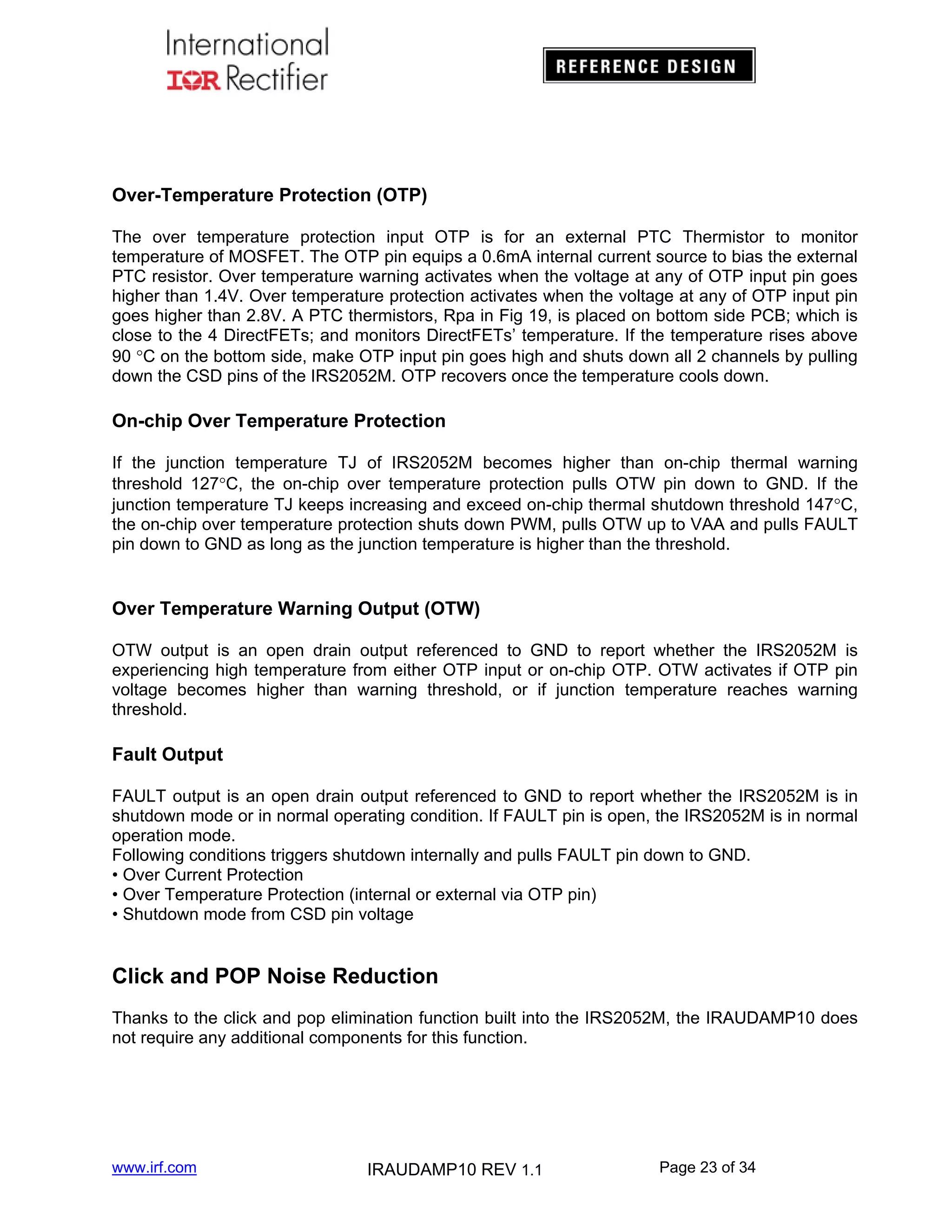Over-Temperature Protection (OTP)
The over temperature protection input OTP is for an external PTC Thermistor to monitor
temperature of MOSFET. The OTP pin equips a 0.6mA internal current source to bias the external
PTC resistor. Over temperature warning activates when the voltage at any of OTP input pin goes
higher than 1.4V. Over temperature protection activates when the voltage at any of OTP input pin
goes higher than 2.8V. A PTC thermistors, Rpa in Fig 19, is placed on bottom side PCB; which is
close to the 4 DirectFETs; and monitors DirectFETs’ temperature. If the temperature rises above
90 C on the bottom side, make OTP input pin goes high and shuts down all 2 channels by pulling
down the CSD pins of the IRS2052M. OTP recovers once the temperature cools down.

On-chip Over Temperature Protection
If the junction temperature TJ of IRS2052M becomes higher than on-chip thermal warning
threshold 127C, the on-chip over temperature protection pulls OTW pin down to GND. If the
junction temperature TJ keeps increasing and exceed on-chip thermal shutdown threshold 147C,
the on-chip over temperature protection shuts down PWM, pulls OTW up to VAA and pulls FAULT
pin down to GND as long as the junction temperature is higher than the threshold.

Over Temperature Warning Output (OTW)
OTW output is an open drain output referenced to GND to report whether the IRS2052M is
experiencing high temperature from either OTP input or on-chip OTP. OTW activates if OTP pin
voltage becomes higher than warning threshold, or if junction temperature reaches warning
threshold.

Fault Output
FAULT output is an open drain output referenced to GND to report whether the IRS2052M is in
shutdown mode or in normal operating condition. If FAULT pin is open, the IRS2052M is in normal
operation mode.
Following conditions triggers shutdown internally and pulls FAULT pin down to GND.
• Over Current Protection
• Over Temperature Protection (internal or external via OTP pin)
• Shutdown mode from CSD pin voltage

Click and POP Noise Reduction
Thanks to the click and pop elimination function built into the IRS2052M, the IRAUDAMP10 does
not require any additional components for this function.

www.irf.com

IRAUDAMP10 REV 1.1

Page 23 of 34

 