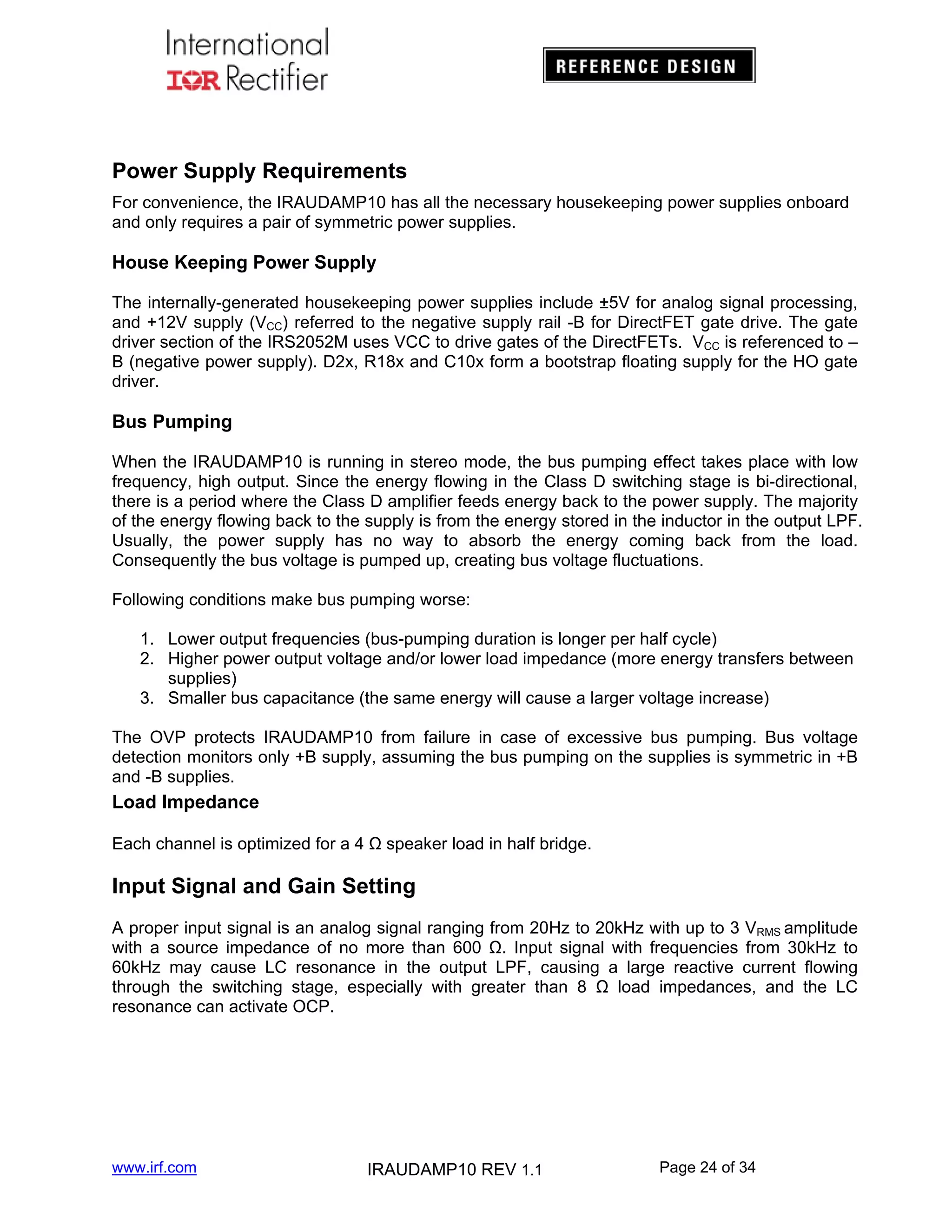 Power Supply Requirements
For convenience, the IRAUDAMP10 has all the necessary housekeeping power supplies onboard
and only requires a pair of symmetric power supplies.

House Keeping Power Supply
The internally-generated housekeeping power supplies include ±5V for analog signal processing,
and +12V supply (VCC) referred to the negative supply rail -B for DirectFET gate drive. The gate
driver section of the IRS2052M uses VCC to drive gates of the DirectFETs. VCC is referenced to –
B (negative power supply). D2x, R18x and C10x form a bootstrap floating supply for the HO gate
driver.

Bus Pumping
When the IRAUDAMP10 is running in stereo mode, the bus pumping effect takes place with low
frequency, high output. Since the energy flowing in the Class D switching stage is bi-directional,
there is a period where the Class D amplifier feeds energy back to the power supply. The majority
of the energy flowing back to the supply is from the energy stored in the inductor in the output LPF.
Usually, the power supply has no way to absorb the energy coming back from the load.
Consequently the bus voltage is pumped up, creating bus voltage fluctuations.
Following conditions make bus pumping worse:
1. Lower output frequencies (bus-pumping duration is longer per half cycle)
2. Higher power output voltage and/or lower load impedance (more energy transfers between
supplies)
3. Smaller bus capacitance (the same energy will cause a larger voltage increase)
The OVP protects IRAUDAMP10 from failure in case of excessive bus pumping. Bus voltage
detection monitors only +B supply, assuming the bus pumping on the supplies is symmetric in +B
and -B supplies.

Load Impedance
Each channel is optimized for a 4 Ω speaker load in half bridge.

Input Signal and Gain Setting
A proper input signal is an analog signal ranging from 20Hz to 20kHz with up to 3 VRMS amplitude
with a source impedance of no more than 600 Ω. Input signal with frequencies from 30kHz to
60kHz may cause LC resonance in the output LPF, causing a large reactive current flowing
through the switching stage, especially with greater than 8 Ω load impedances, and the LC
resonance can activate OCP.

www.irf.com

IRAUDAMP10 REV 1.1

Page 24 of 34

 