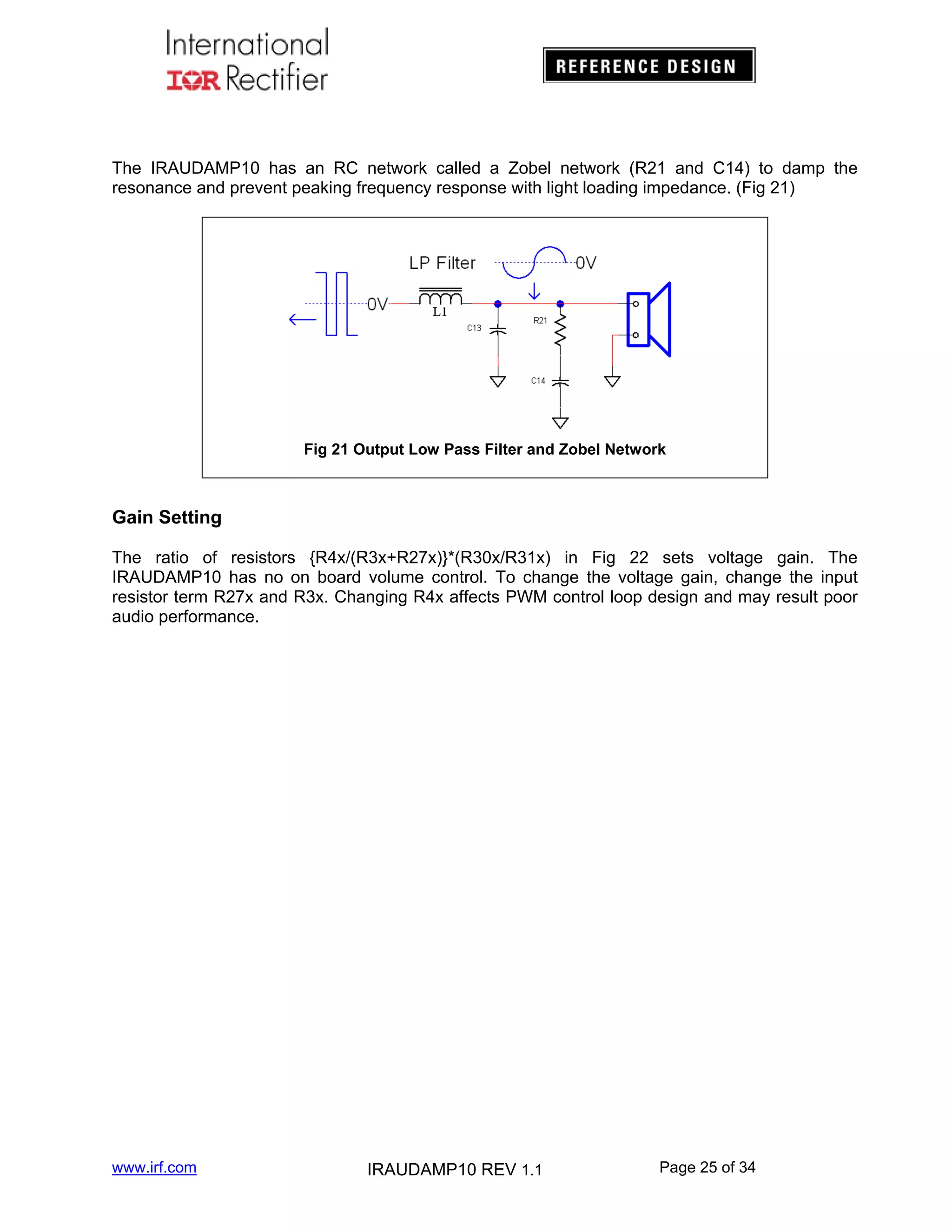 The IRAUDAMP10 has an RC network called a Zobel network (R21 and C14) to damp the
resonance and prevent peaking frequency response with light loading impedance. (Fig 21)

Fig 21 Output Low Pass Filter and Zobel Network

Gain Setting
The ratio of resistors {R4x/(R3x+R27x)}*(R30x/R31x) in Fig 22 sets voltage gain. The
IRAUDAMP10 has no on board volume control. To change the voltage gain, change the input
resistor term R27x and R3x. Changing R4x affects PWM control loop design and may result poor
audio performance.

www.irf.com

IRAUDAMP10 REV 1.1

Page 25 of 34

 