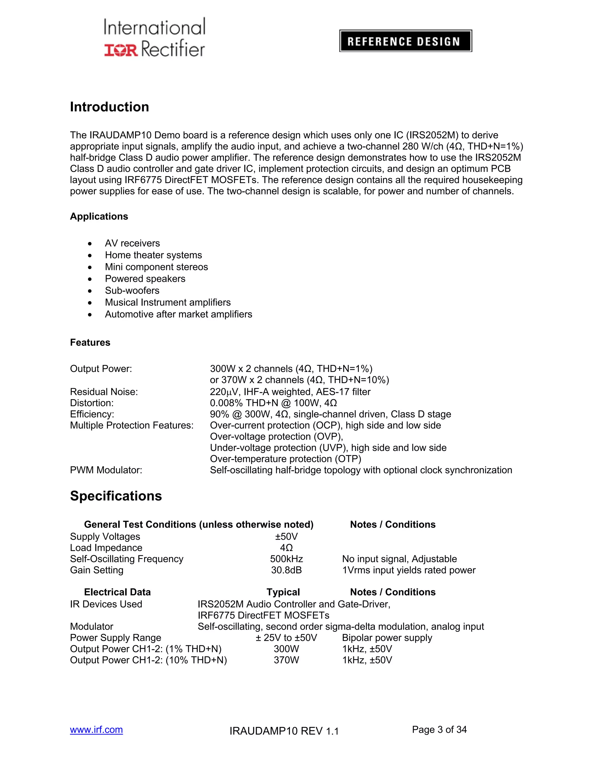 Introduction
The IRAUDAMP10 Demo board is a reference design which uses only one IC (IRS2052M) to derive
appropriate input signals, amplify the audio input, and achieve a two-channel 280 W/ch (4Ω, THD+N=1%)
half-bridge Class D audio power amplifier. The reference design demonstrates how to use the IRS2052M
Class D audio controller and gate driver IC, implement protection circuits, and design an optimum PCB
layout using IRF6775 DirectFET MOSFETs. The reference design contains all the required housekeeping
power supplies for ease of use. The two-channel design is scalable, for power and number of channels.
Applications








AV receivers
Home theater systems
Mini component stereos
Powered speakers
Sub-woofers
Musical Instrument amplifiers
Automotive after market amplifiers

Features
Output Power:
Residual Noise:
Distortion:
Efficiency:
Multiple Protection Features:

PWM Modulator:

300W x 2 channels (4Ω, THD+N=1%)
or 370W x 2 channels (4Ω, THD+N=10%)
220V, IHF-A weighted, AES-17 filter
0.008% THD+N @ 100W, 4Ω
90% @ 300W, 4Ω, single-channel driven, Class D stage
Over-current protection (OCP), high side and low side
Over-voltage protection (OVP),
Under-voltage protection (UVP), high side and low side
Over-temperature protection (OTP)
Self-oscillating half-bridge topology with optional clock synchronization

Specifications
General Test Conditions (unless otherwise noted)
Supply Voltages
±50V
Load Impedance
4Ω
Self-Oscillating Frequency
500kHz
Gain Setting
30.8dB

Notes / Conditions
No input signal, Adjustable
1Vrms input yields rated power

Electrical Data
IR Devices Used

Typical
Notes / Conditions
IRS2052M Audio Controller and Gate-Driver,
IRF6775 DirectFET MOSFETs
Modulator
Self-oscillating, second order sigma-delta modulation, analog input
Power Supply Range
± 25V to ±50V
Bipolar power supply
Output Power CH1-2: (1% THD+N)
300W
1kHz, ±50V
Output Power CH1-2: (10% THD+N)
370W
1kHz, ±50V

www.irf.com

IRAUDAMP10 REV 1.1

Page 3 of 34

 