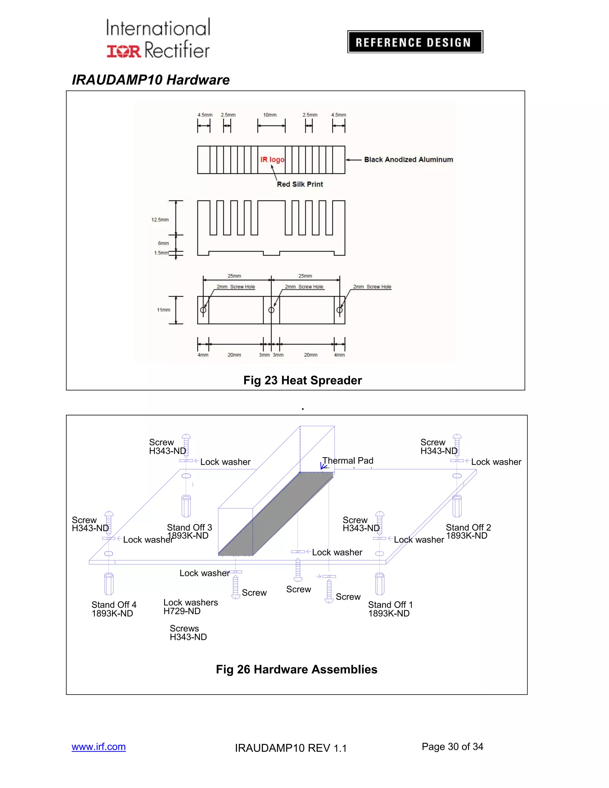 IRAUDAMP10 Hardware

Fig 23 Heat Spreader
.

Screw
H343-ND

Thermal Pad
Th
l d

Lock washer

Screw
H343-ND

Screw
H343-ND

Screw
H343-ND

Stand Off 3
1893K-ND
Lock washer

Lock washer

Stand Off 2
Lock washer 1893K-ND

Lock washer
Lock washer
Stand Off 4
1893K-ND

Lock washers
H729-ND

Screw

Screw

Screw

Stand Off 1
1893K-ND

Screws
H343-ND

Fig 26 Hardware Assemblies

www.irf.com

IRAUDAMP10 REV 1.1

Page 30 of 34

 