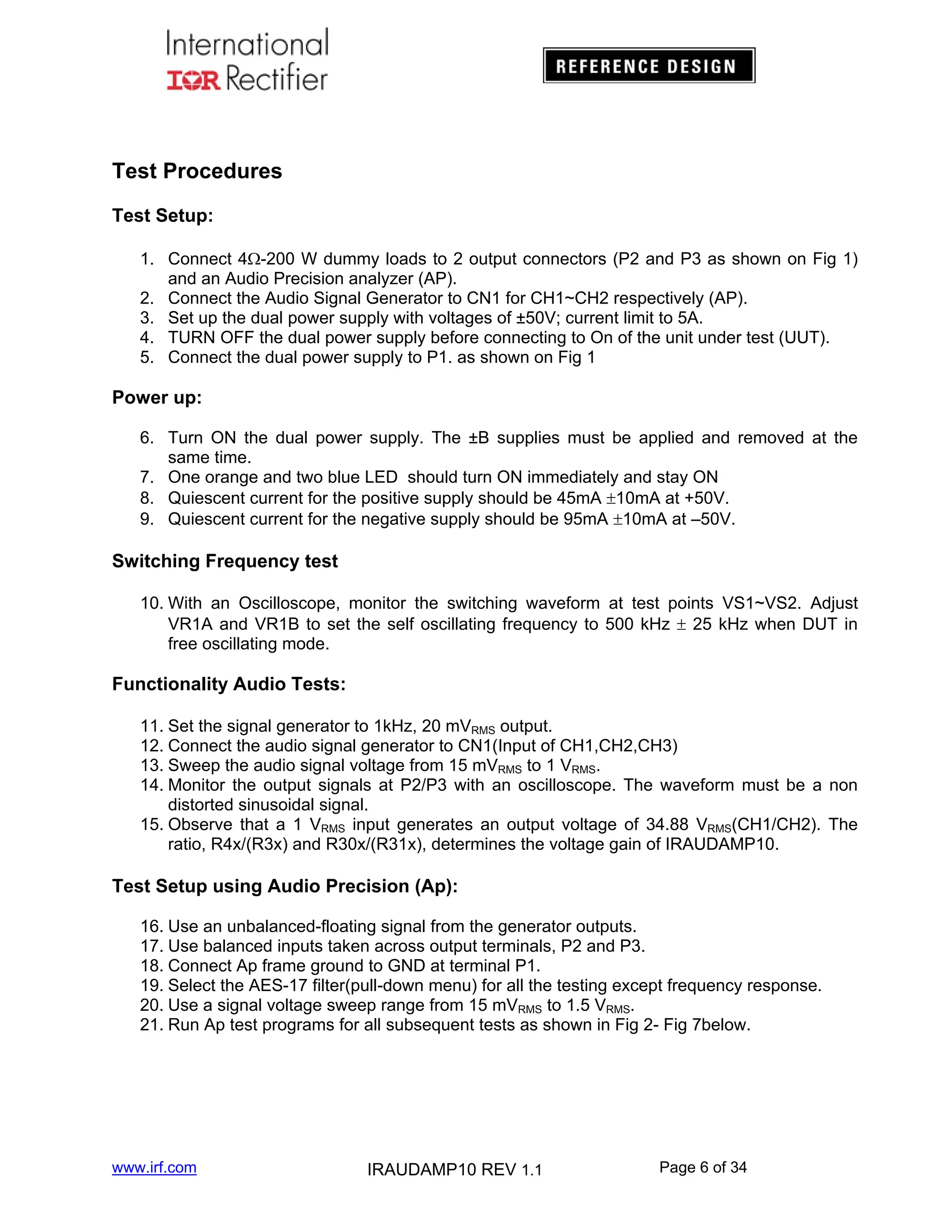 Test Procedures
Test Setup:
1. Connect 4-200 W dummy loads to 2 output connectors (P2 and P3 as shown on Fig 1)
and an Audio Precision analyzer (AP).
2. Connect the Audio Signal Generator to CN1 for CH1~CH2 respectively (AP).
3. Set up the dual power supply with voltages of ±50V; current limit to 5A.
4. TURN OFF the dual power supply before connecting to On of the unit under test (UUT).
5. Connect the dual power supply to P1. as shown on Fig 1

Power up:
6. Turn ON the dual power supply. The ±B supplies must be applied and removed at the
same time.
7. One orange and two blue LED should turn ON immediately and stay ON
8. Quiescent current for the positive supply should be 45mA 10mA at +50V.
9. Quiescent current for the negative supply should be 95mA 10mA at –50V.

Switching Frequency test
10. With an Oscilloscope, monitor the switching waveform at test points VS1~VS2. Adjust
VR1A and VR1B to set the self oscillating frequency to 500 kHz  25 kHz when DUT in
free oscillating mode.

Functionality Audio Tests:
11. Set the signal generator to 1kHz, 20 mVRMS output.
12. Connect the audio signal generator to CN1(Input of CH1,CH2,CH3)
13. Sweep the audio signal voltage from 15 mVRMS to 1 VRMS.
14. Monitor the output signals at P2/P3 with an oscilloscope. The waveform must be a non
distorted sinusoidal signal.
15. Observe that a 1 VRMS input generates an output voltage of 34.88 VRMS(CH1/CH2). The
ratio, R4x/(R3x) and R30x/(R31x), determines the voltage gain of IRAUDAMP10.

Test Setup using Audio Precision (Ap):
16. Use an unbalanced-floating signal from the generator outputs.
17. Use balanced inputs taken across output terminals, P2 and P3.
18. Connect Ap frame ground to GND at terminal P1.
19. Select the AES-17 filter(pull-down menu) for all the testing except frequency response.
20. Use a signal voltage sweep range from 15 mVRMS to 1.5 VRMS.
21. Run Ap test programs for all subsequent tests as shown in Fig 2- Fig 7below.

www.irf.com

IRAUDAMP10 REV 1.1

Page 6 of 34

 