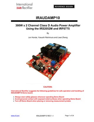 IRAUDAMP10
300W x 2 Channel Class D Audio Power Amplifier
Using the IRS2052M and IRF6775
By
Jun Honda, Yasushi Nishimura and Liwei Zheng

CAUTION:
International Rectifier suggests the following guidelines for safe operation and handling of
IRAUDAMP10 Demo board;
 Always wear safety glasses whenever operating Demo Board
 Avoid personal contact with exposed metal surfaces when operating Demo Board
 Turn off Demo Board when placing or removing measurement probes

www.irf.com

IRAUDAMP10 REV 1.1

Page 1 of 34

 