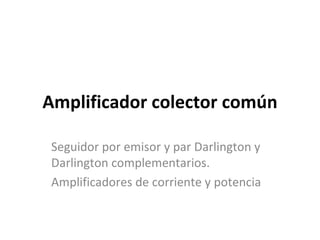 Amplificador colector común

 Seguidor por emisor y par Darlington y
 Darlington complementarios.
 Amplificadores de corriente y potencia
 