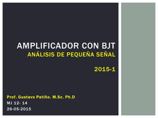 AMPLIFICADOR CON BJT
ANÁLISIS DE PEQUEÑA SEÑAL
2015-1
Prof. Gustavo Patiño. M.Sc. Ph.D
MJ 12- 14
26-05-2015
 