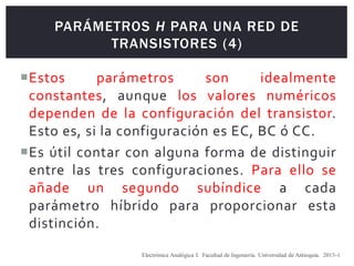 PARÁMETROS H PARA UNA RED DE
TRANSISTORES (4)
Estos parámetros son idealmente
constantes, aunque los valores numéricos
dependen de la configuración del transistor.
Esto es, si la configuración es EC, BC ó CC.
Es útil contar con alguna forma de distinguir
entre las tres configuraciones. Para ello se
añade un segundo subíndice a cada
parámetro híbrido para proporcionar esta
distinción.
Electrónica Analógica I. Facultad de Ingeniería. Universidad de Antioquia. 2015-1
 