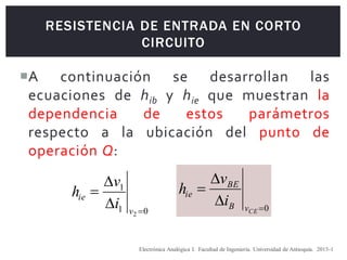 RESISTENCIA DE ENTRADA EN CORTO
CIRCUITO
A continuación se desarrollan las
ecuaciones de hib y hie que muestran la
dependencia de estos parámetros
respecto a la ubicación del punto de
operación Q:
0
1
1
2 



v
ie
i
v
h
0




CE
v
B
BE
ie
i
v
h
Electrónica Analógica I. Facultad de Ingeniería. Universidad de Antioquia. 2015-1
 