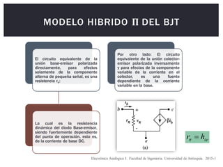 MODELO HIBRIDO Π DEL BJT
Electrónica Analógica I. Facultad de Ingeniería. Universidad de Antioquia. 2015-1
El circuito equivalente de la
unión base-emisor polarizada
directamente, para efectos
solamente de la componente
alterna de pequeña señal, es una
resistencia rπ:
La cual es la resistencia
dinámica del diodo Base-emisor,
siendo fuertemente dependiente
del punto de operación, esto es,
de la corriente de base DC.
Por otro lado: El circuito
equivalente de la unión colector-
emisor polarizada inversamente
y para efectos de la componente
variable de la corriente en el
colector, es una fuente
dependiente de la corriente
variable en la base.
ie
h
r 

 