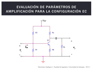 EVALUACIÓN DE PARÁMETROS DE
AMPLIFICACIÓN PARA LA CONFIGURACIÓN EC
Electrónica Analógica I. Facultad de Ingeniería. Universidad de Antioquia. 2015-1
 