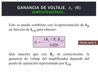  
026
.
0
// CQ
C
L
v
I
R
R
A 

Esto se puede combinar con la aproximación de hib
en función de ICQ para obtener:
Que muestra que con RE en cortocircuito, la
ganancia de voltaje del amplificador depende del
punto de operación representado por ICQ.
GANANCIA DE VOLTAJE, AV (6)
SIMPLIFICACIONES…
Forma corta 3
 