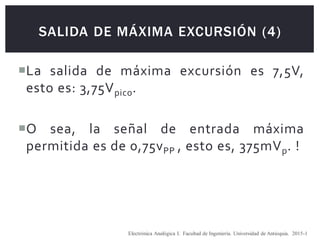 SALIDA DE MÁXIMA EXCURSIÓN (4)
La salida de máxima excursión es 7,5V,
esto es: 3,75Vpico.
O sea, la señal de entrada máxima
permitida es de 0,75vPP , esto es, 375mVp. !
Electrónica Analógica I. Facultad de Ingeniería. Universidad de Antioquia. 2015-1
 