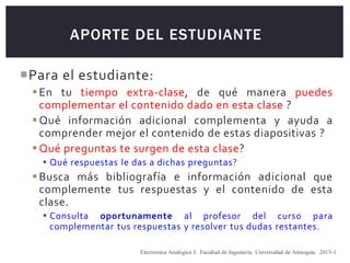 APORTE DEL ESTUDIANTE
Para el estudiante:
En tu tiempo extra-clase, de qué manera puedes
complementar el contenido dado en esta clase ?
Qué información adicional complementa y ayuda a
comprender mejor el contenido de estas diapositivas ?
Qué preguntas te surgen de esta clase?
 Qué respuestas le das a dichas preguntas?
Busca más bibliografía e información adicional que
complemente tus respuestas y el contenido de esta
clase.
 Consulta oportunamente al profesor del curso para
complementar tus respuestas y resolver tus dudas restantes.
Electrónica Analógica I. Facultad de Ingeniería. Universidad de Antioquia. 2015-1
 