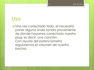 Uso
 Una vez conectado todo, el necesario
poner alguna onda sonora proveniente
de donde hayamos conectado nuestro
plug, es decir, una canción.
Con ayuda del potenciómetro
regularemos el volumen de nuestro
bocina.
April 22, 20156
 