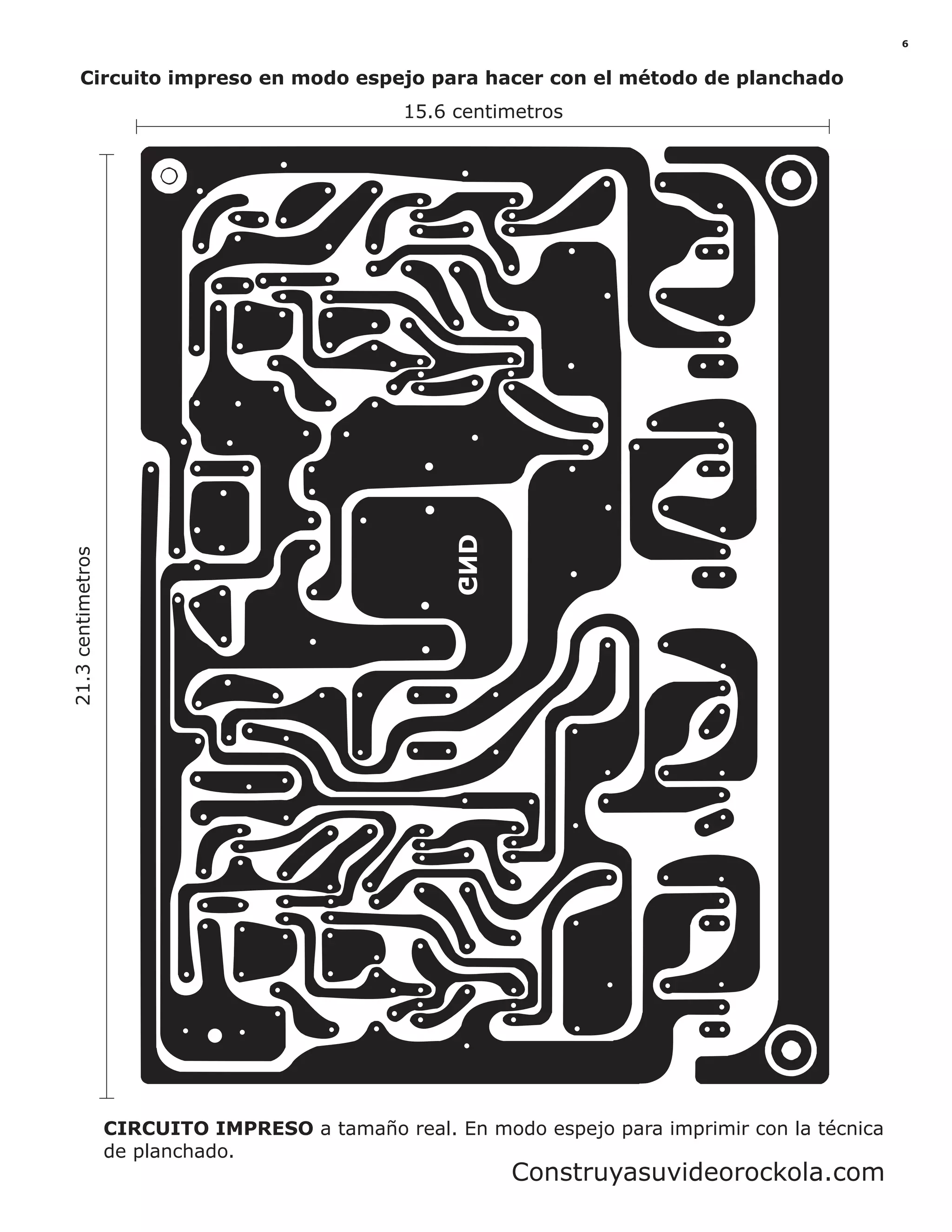 CIRCUITO IMPRESO a tamaño real. En modo espejo para imprimir con la técnica
de planchado.
21.3centimetros
15.6 centimetros
Circuito impreso en modo espejo para hacer con el método de planchado
6
Construyasuvideorockola.com
 