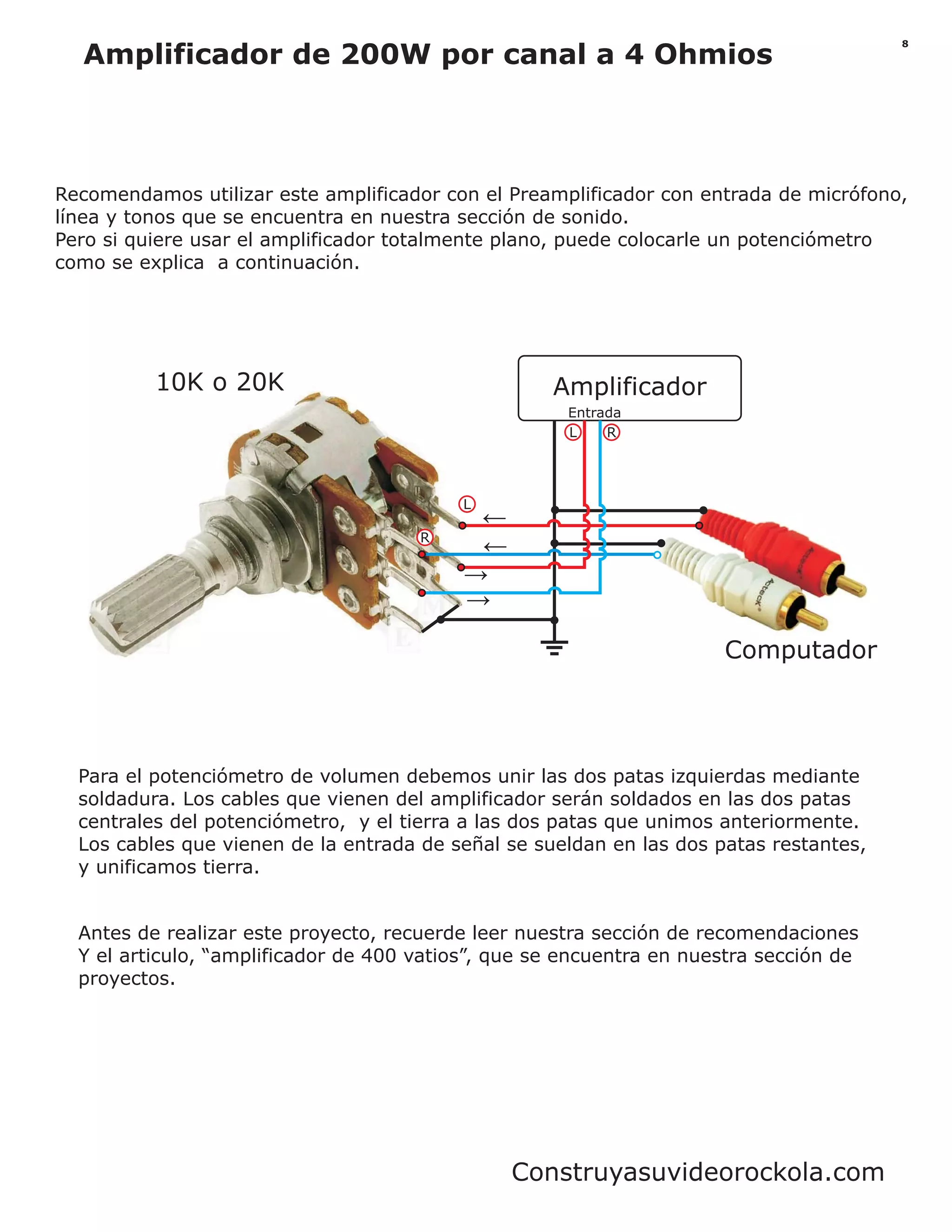 Amplificador
L R
R
L
Entrada
Computador
10K o 20K
Para el potenciómetro de volumen debemos unir las dos patas izquierdas mediante
soldadura. Los cables que vienen del amplificador serán soldados en las dos patas
centrales del potenciómetro, y el tierra a las dos patas que unimos anteriormente.
Los cables que vienen de la entrada de señal se sueldan en las dos patas restantes,
y unificamos tierra.
Recomendamos utilizar este amplificador con el Preamplificador con entrada de micrófono,
línea y tonos que se encuentra en nuestra sección de sonido.
Pero si quiere usar el amplificador totalmente plano, puede colocarle un potenciómetro
como se explica a continuación.
8
Amplificador de 200W por canal a 4 Ohmios
Antes de realizar este proyecto, recuerde leer nuestra sección de recomendaciones
Y el articulo, “amplificador de 400 vatios”, que se encuentra en nuestra sección de
proyectos.
Construyasuvideorockola.com
 