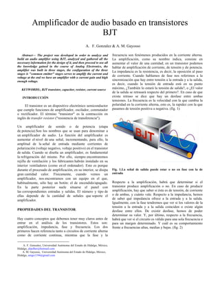 Abstract— The project was developed in order to analyze and
build an audio amplifier using BJT, analyzed and gathered all the
necessary information for the design of it, and then proceed to use all
the knowledge gained in the course of Analog Electronics, the
amplifier was built in three stages, the configuration of the three
stages is "common emitter" stages serves to amplify the current and
voltage at the end we have an amplifier with a current gain and high
enough voltage.
KEYWORDS:, BJT transistor, capacitor, resistor, current source
INTRODUCCIÓN
El transistor es un dispositivo electrónico semiconductor
que cumple funciones de amplificador, oscilador, conmutador
o rectificador. El término "transistor" es la contracción en
inglés de transfer resistor ("resistencia de transferencia").
Un amplificador de sonido o de potencia (etapa
de potencia).Son los nombres que se usan para denominar a
un amplificador de audio. La función del amplificador es
aumentar el nivel de una señal, incrementando, para ello, la
amplitud de la señal de entrada mediante corrientes de
polarización (voltaje negativo, voltaje positivo) en el transistor
de salida. Cuando se diseña un amplificador, es fundamental
la refrigeración del mismo. Por ello, siempre encontraremos
rejilla de ventilación y los fabricantes habrán instalado en su
interior ventiladores (como en el ordenador). Esto es porque
durante el procesado de amplificación, en su interior, se disipa
gran cantidad calor. Físicamente, cuando vemos un
amplificador, nos encontramos con un equipo en el que,
habitualmente, sólo hay un botón: el de encendido/apagado.
En la parte posterior suele situarse el panel con
las correspondientes entradas y salidas. El número y tipo de
ellas depende de la cantidad de señales que soporte el
amplificador.
PROPIEDADES DEL TRANSISTOR.
Hay cuatro conceptos que debemos tener muy claros antes de
entrar en el análisis de los transistores. Estos son:
amplificación, impedancia, fase y frecuencia. Los dos
primeros hacen referencia tanto a circuitos de corriente alterna
como de corriente continua, mientras que la fase y la

A. F. Gonzalez, Universidad Autónoma del Estado de Hidalgo, México,
Hidalgo, alanfher@hotmail.com
A. M. Gayosso, Universidad Autónoma del Estado de Hidalgo, México,
Hidalgo, amgo1194@gmail.com
frecuencia son fenómenos producidos en la corriente alterna.
La amplificación, como su nombre indica, consiste en
aumentar el valor de una cantidad; en un transistor podemos
hablar de amplificación de corriente, de tensión y de potencia.
La impedancia es la resistencia, es decir, la oposición al paso
de corriente. Cuando hablamos de fase nos referimos a la
sincronización que hay entre tensión a la entrada y a la salida,
es decir, cuando la tensión de entrada está en su punto
máximo, ¿También lo estará la tensión de salida?, o ¿El valor
de la salida se retrasará respecto del primero?. En caso de que
exista retraso se dice que hay un desfase entre ambas
tensiones. La frecuencia es la velocidad con la que cambia la
polaridad en la corriente alterna, esto es, la rapidez con la que
pasamos de tensión positiva a negativa. (fig. 1)
Fig. 1.La señal de salida puede estar o no en fase con la de
entrada
Respecto a la amplificación, habrá que determinar si el
transistor produce amplificación o no. En caso de producir
amplificación, hay que saber si ésta es de tensión, de corriente
o de ambas, y cuánto vale. Respecto a la impedancia, hemos
de saber qué impedancia ofrece a la entrada y a la salida.
Igualmente, con la fase tendremos que ver si los valores de la
tensión a la entrada y a la salida coinciden o existe algún
desfase entre ellos. De existir desfase, hemos de poder
determinar su valor. Y, por último, respecto a la frecuencia,
habrá que ver si el circuito es válido para una sola frecuencia o
para un margen determinado. Y cuál es su comportamiento
frente a frecuencias altas, medias y bajas. (fig. 2)
A. F. Gonzalez & A. M. Gayosso
Amplificador de audio basado en transistores
BJT
 