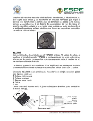 ELECTRÓNICA II CARRERA DE ING EN ELECTRÓNICA E INSTRUMENTACIÓN
El sonido se transmite mediante ondas sonoras, en este caso, a través del aire. El
oído capta estas ondas y las transforma en impulsos nerviosos que llegan al
cerebro y se transforman en señales que se identifican con cosas como música,
sonidos y onomatopeyas. Si se dispone de una grabación de voz, de música en
soporte magnético o digital, o si se recibe estas señales por radio, se dispondrá a
la salida del aparato de señales eléctricas que deben ser convertidas en sonidos;
para ello se utiliza el altavoz.
TDA2003
Este amplificador, desarrollado con el TDA2003 entrega 10 vatios de salida, al
igual que el circuito integrado TDA2002 la configuración de los pines es la misma,
además de los pocos componentes externos necesarios para el montaje de un
excelente amplificador de audio
La fidelidad y potencia son excelentes. Este amplificador se presta para modificar
o substituir amplificadores en radios de automóviles, ya que opera con 12 voltios.
El circuito TDA2003 es un amplificador monostereo de simple conexión; posee
solo 5 pines, estos son:
1. Entrada no inversora
2. Entrada inversora
3. Tierra o masa común
4. Salida
5. Vcc
Ofrece una salida máxima de 10 W, para un altavoz de 4 ohmios y una entrada de
al menos 1 mVpp.
 