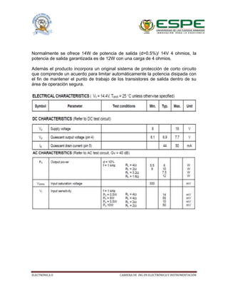 ELECTRÓNICA II CARRERA DE ING EN ELECTRÓNICA E INSTRUMENTACIÓN
Normalmente se ofrece 14W de potencia de salida (d=0.5%)/ 14V 4 ohmios, la
potencia de salida garantizada es de 12W con una carga de 4 ohmios.
Además el producto incorpora un original sistema de protección de corto circuito
que comprende un acuerdo para limitar automáticamente la potencia disipada con
el fin de mantener el punto de trabajo de los transistores de salida dentro de su
área de operación segura.
 