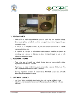 ELECTRÓNICA II CARRERA DE ING EN ELECTRÓNICA E INSTRUMENTACIÓN
7.- CONCLUSIONES
 Para hacer un buen amplificador de audio no basta solo con amplificar voltaje,
debemos amplificar también la corriente para poder suministrar la potencia que
requiere la carga.
 El circuito es un amplificador clase B porque la salida retroalimenta la entrada
inversora del integrado.
 El capacitor de 10uf que se encuentra a la entrada evita el rebote de la señal de
entrada y esto a su vez no deja que se dañe el dispositivo por el cual se está
mandando la señal de audio.
8.- RECOMENDACIONES
 Para evitar que el voltaje de entrada tenga rizos es recomendable utilizar
capacitores de 1000uf en adelante.
 Para lograr un mejor rendimiento, es recomendable adosarle al integrado TDA
2003 un pequeño disipador de cobre o aluminio.
 Es muy importante conocer el datasheet del TDA2003, y debe ser colocado
adecuadamente para evitar daños
9.- FUENTES DE CONSULTA
 http://www.datasheetcatalog.net/es/datasheets_pdf/T/D/A/2/TDA2003.shtml
 http://www.proyectoelectronico.com/amplificadores-audio/amplificador-potencia-
10w.html
 