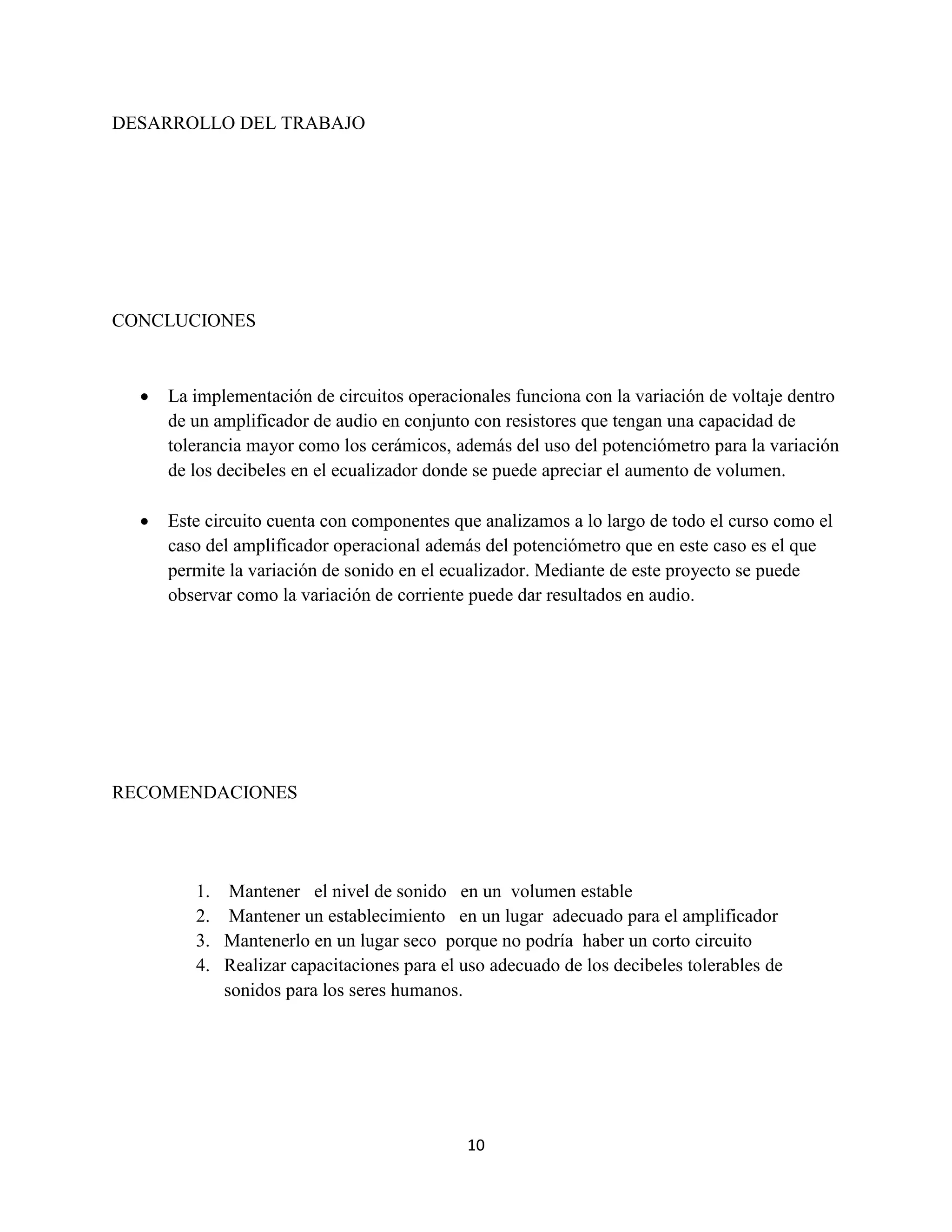 10
DESARROLLO DEL TRABAJO
CONCLUCIONES
 La implementación de circuitos operacionales funciona con la variación de voltaje dentro
de un amplificador de audio en conjunto con resistores que tengan una capacidad de
tolerancia mayor como los cerámicos, además del uso del potenciómetro para la variación
de los decibeles en el ecualizador donde se puede apreciar el aumento de volumen.
 Este circuito cuenta con componentes que analizamos a lo largo de todo el curso como el
caso del amplificador operacional además del potenciómetro que en este caso es el que
permite la variación de sonido en el ecualizador. Mediante de este proyecto se puede
observar como la variación de corriente puede dar resultados en audio.
RECOMENDACIONES
1. Mantener el nivel de sonido en un volumen estable
2. Mantener un establecimiento en un lugar adecuado para el amplificador
3. Mantenerlo en un lugar seco porque no podría haber un corto circuito
4. Realizar capacitaciones para el uso adecuado de los decibeles tolerables de
sonidos para los seres humanos.
 
