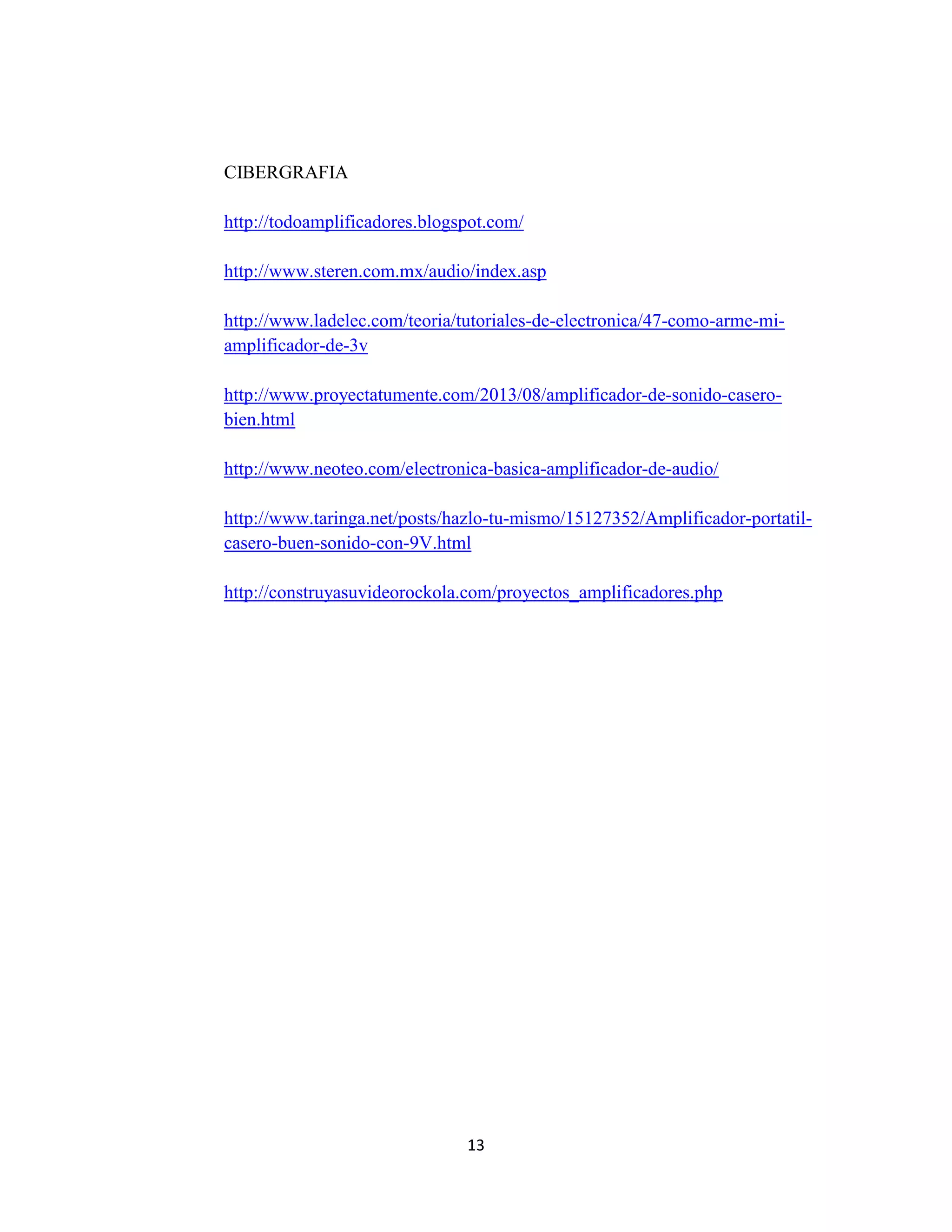 13
CIBERGRAFIA
http://todoamplificadores.blogspot.com/
http://www.steren.com.mx/audio/index.asp
http://www.ladelec.com/teoria/tutoriales-de-electronica/47-como-arme-mi-
amplificador-de-3v
http://www.proyectatumente.com/2013/08/amplificador-de-sonido-casero-
bien.html
http://www.neoteo.com/electronica-basica-amplificador-de-audio/
http://www.taringa.net/posts/hazlo-tu-mismo/15127352/Amplificador-portatil-
casero-buen-sonido-con-9V.html
http://construyasuvideorockola.com/proyectos_amplificadores.php
 