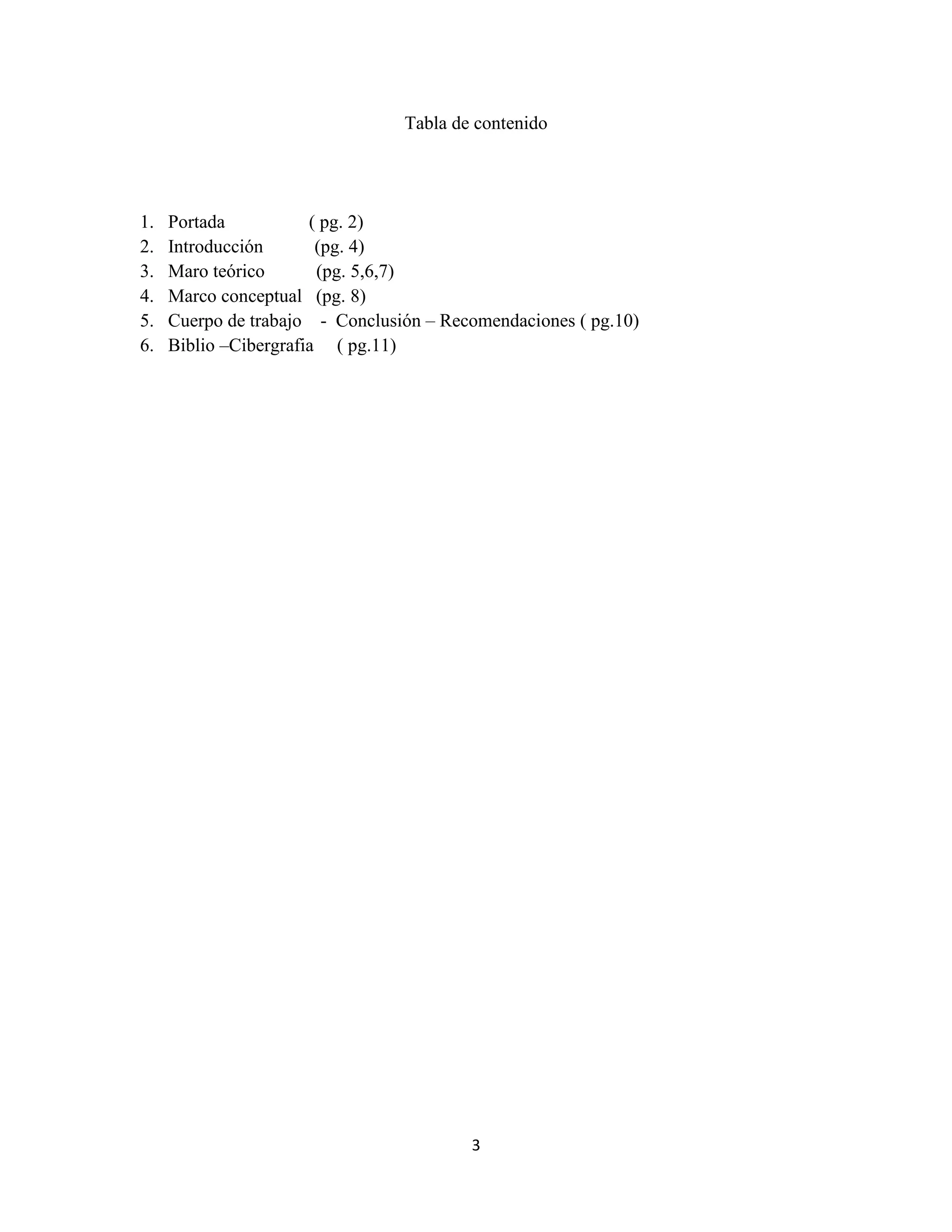 3
Tabla de contenido
1. Portada ( pg. 2)
2. Introducción (pg. 4)
3. Maro teórico (pg. 5,6,7)
4. Marco conceptual (pg. 8)
5. Cuerpo de trabajo - Conclusión – Recomendaciones ( pg.10)
6. Biblio –Cibergrafia ( pg.11)
 
