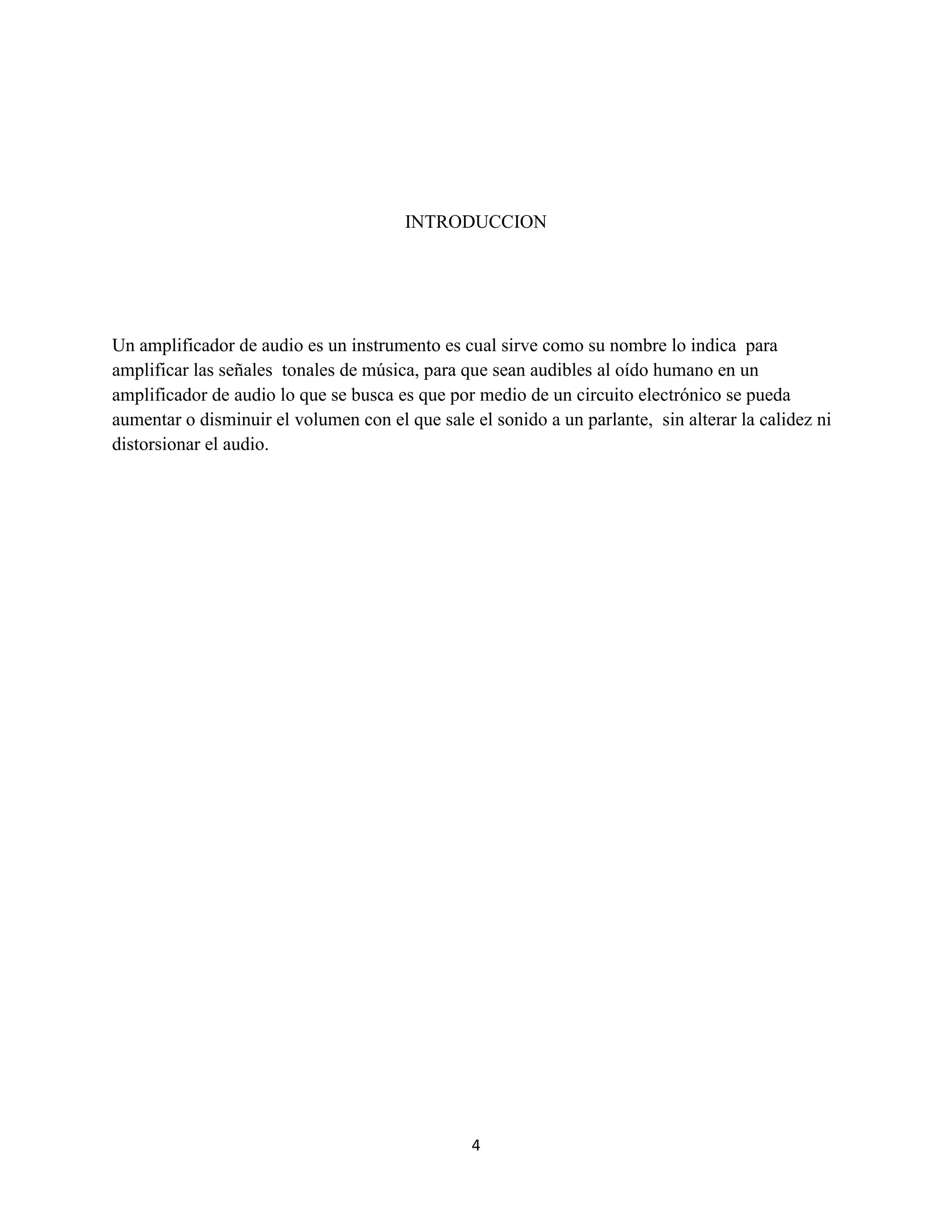 4
INTRODUCCION
Un amplificador de audio es un instrumento es cual sirve como su nombre lo indica para
amplificar las señales tonales de música, para que sean audibles al oído humano en un
amplificador de audio lo que se busca es que por medio de un circuito electrónico se pueda
aumentar o disminuir el volumen con el que sale el sonido a un parlante, sin alterar la calidez ni
distorsionar el audio.
 