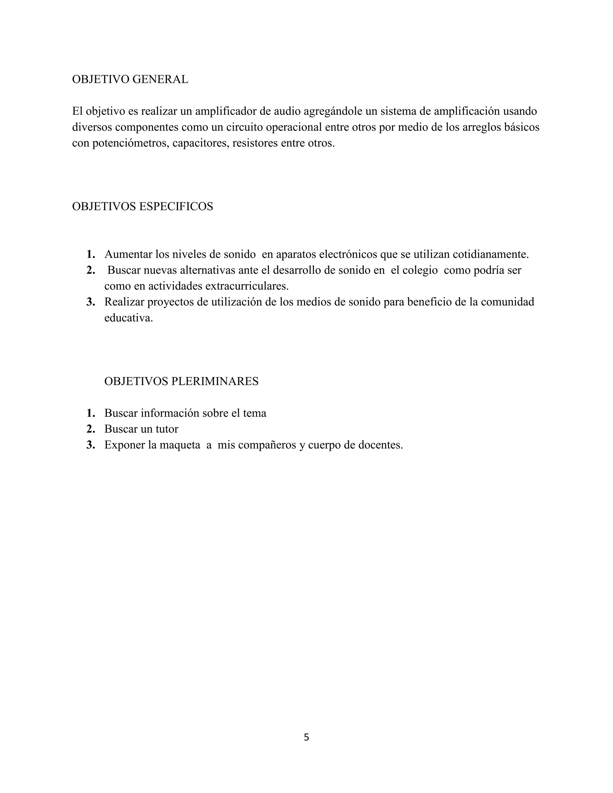 5
OBJETIVO GENERAL
El objetivo es realizar un amplificador de audio agregándole un sistema de amplificación usando
diversos componentes como un circuito operacional entre otros por medio de los arreglos básicos
con potenciómetros, capacitores, resistores entre otros.
OBJETIVOS ESPECIFICOS
1. Aumentar los niveles de sonido en aparatos electrónicos que se utilizan cotidianamente.
2. Buscar nuevas alternativas ante el desarrollo de sonido en el colegio como podría ser
como en actividades extracurriculares.
3. Realizar proyectos de utilización de los medios de sonido para beneficio de la comunidad
educativa.
OBJETIVOS PLERIMINARES
1. Buscar información sobre el tema
2. Buscar un tutor
3. Exponer la maqueta a mis compañeros y cuerpo de docentes.
 
