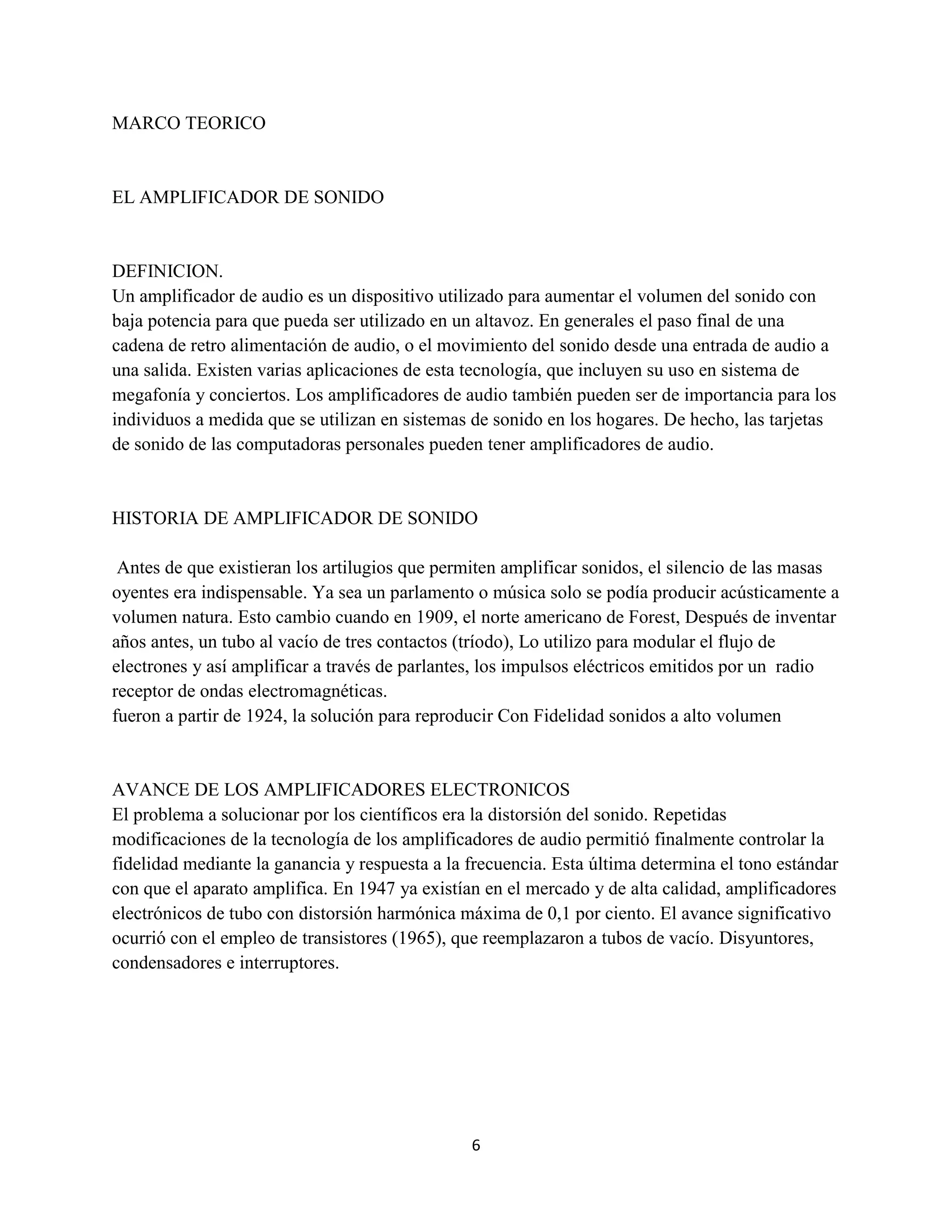 6
MARCO TEORICO
EL AMPLIFICADOR DE SONIDO
DEFINICION.
Un amplificador de audio es un dispositivo utilizado para aumentar el volumen del sonido con
baja potencia para que pueda ser utilizado en un altavoz. En generales el paso final de una
cadena de retro alimentación de audio, o el movimiento del sonido desde una entrada de audio a
una salida. Existen varias aplicaciones de esta tecnología, que incluyen su uso en sistema de
megafonía y conciertos. Los amplificadores de audio también pueden ser de importancia para los
individuos a medida que se utilizan en sistemas de sonido en los hogares. De hecho, las tarjetas
de sonido de las computadoras personales pueden tener amplificadores de audio.
HISTORIA DE AMPLIFICADOR DE SONIDO
Antes de que existieran los artilugios que permiten amplificar sonidos, el silencio de las masas
oyentes era indispensable. Ya sea un parlamento o música solo se podía producir acústicamente a
volumen natura. Esto cambio cuando en 1909, el norte americano de Forest, Después de inventar
años antes, un tubo al vacío de tres contactos (tríodo), Lo utilizo para modular el flujo de
electrones y así amplificar a través de parlantes, los impulsos eléctricos emitidos por un radio
receptor de ondas electromagnéticas.
fueron a partir de 1924, la solución para reproducir Con Fidelidad sonidos a alto volumen
AVANCE DE LOS AMPLIFICADORES ELECTRONICOS
El problema a solucionar por los científicos era la distorsión del sonido. Repetidas
modificaciones de la tecnología de los amplificadores de audio permitió finalmente controlar la
fidelidad mediante la ganancia y respuesta a la frecuencia. Esta última determina el tono estándar
con que el aparato amplifica. En 1947 ya existían en el mercado y de alta calidad, amplificadores
electrónicos de tubo con distorsión harmónica máxima de 0,1 por ciento. El avance significativo
ocurrió con el empleo de transistores (1965), que reemplazaron a tubos de vacío. Disyuntores,
condensadores e interruptores.
 