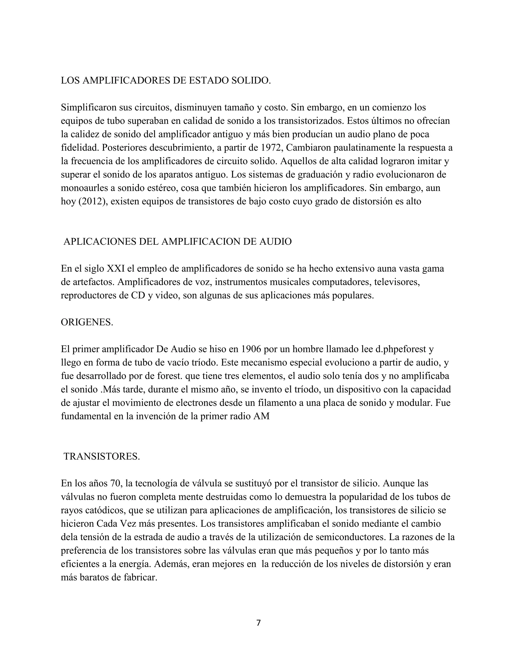 7
LOS AMPLIFICADORES DE ESTADO SOLIDO.
Simplificaron sus circuitos, disminuyen tamaño y costo. Sin embargo, en un comienzo los
equipos de tubo superaban en calidad de sonido a los transistorizados. Estos últimos no ofrecían
la calidez de sonido del amplificador antiguo y más bien producían un audio plano de poca
fidelidad. Posteriores descubrimiento, a partir de 1972, Cambiaron paulatinamente la respuesta a
la frecuencia de los amplificadores de circuito solido. Aquellos de alta calidad lograron imitar y
superar el sonido de los aparatos antiguo. Los sistemas de graduación y radio evolucionaron de
monoaurles a sonido estéreo, cosa que también hicieron los amplificadores. Sin embargo, aun
hoy (2012), existen equipos de transistores de bajo costo cuyo grado de distorsión es alto
APLICACIONES DEL AMPLIFICACION DE AUDIO
En el siglo XXI el empleo de amplificadores de sonido se ha hecho extensivo auna vasta gama
de artefactos. Amplificadores de voz, instrumentos musicales computadores, televisores,
reproductores de CD y video, son algunas de sus aplicaciones más populares.
ORIGENES.
El primer amplificador De Audio se hiso en 1906 por un hombre llamado lee d.phpeforest y
llego en forma de tubo de vacío tríodo. Este mecanismo especial evoluciono a partir de audio, y
fue desarrollado por de forest. que tiene tres elementos, el audio solo tenía dos y no amplificaba
el sonido .Más tarde, durante el mismo año, se invento el tríodo, un dispositivo con la capacidad
de ajustar el movimiento de electrones desde un filamento a una placa de sonido y modular. Fue
fundamental en la invención de la primer radio AM
TRANSISTORES.
En los años 70, la tecnología de válvula se sustituyó por el transistor de silicio. Aunque las
válvulas no fueron completa mente destruidas como lo demuestra la popularidad de los tubos de
rayos catódicos, que se utilizan para aplicaciones de amplificación, los transistores de silicio se
hicieron Cada Vez más presentes. Los transistores amplificaban el sonido mediante el cambio
dela tensión de la estrada de audio a través de la utilización de semiconductores. La razones de la
preferencia de los transistores sobre las válvulas eran que más pequeños y por lo tanto más
eficientes a la energía. Además, eran mejores en la reducción de los niveles de distorsión y eran
más baratos de fabricar.
 