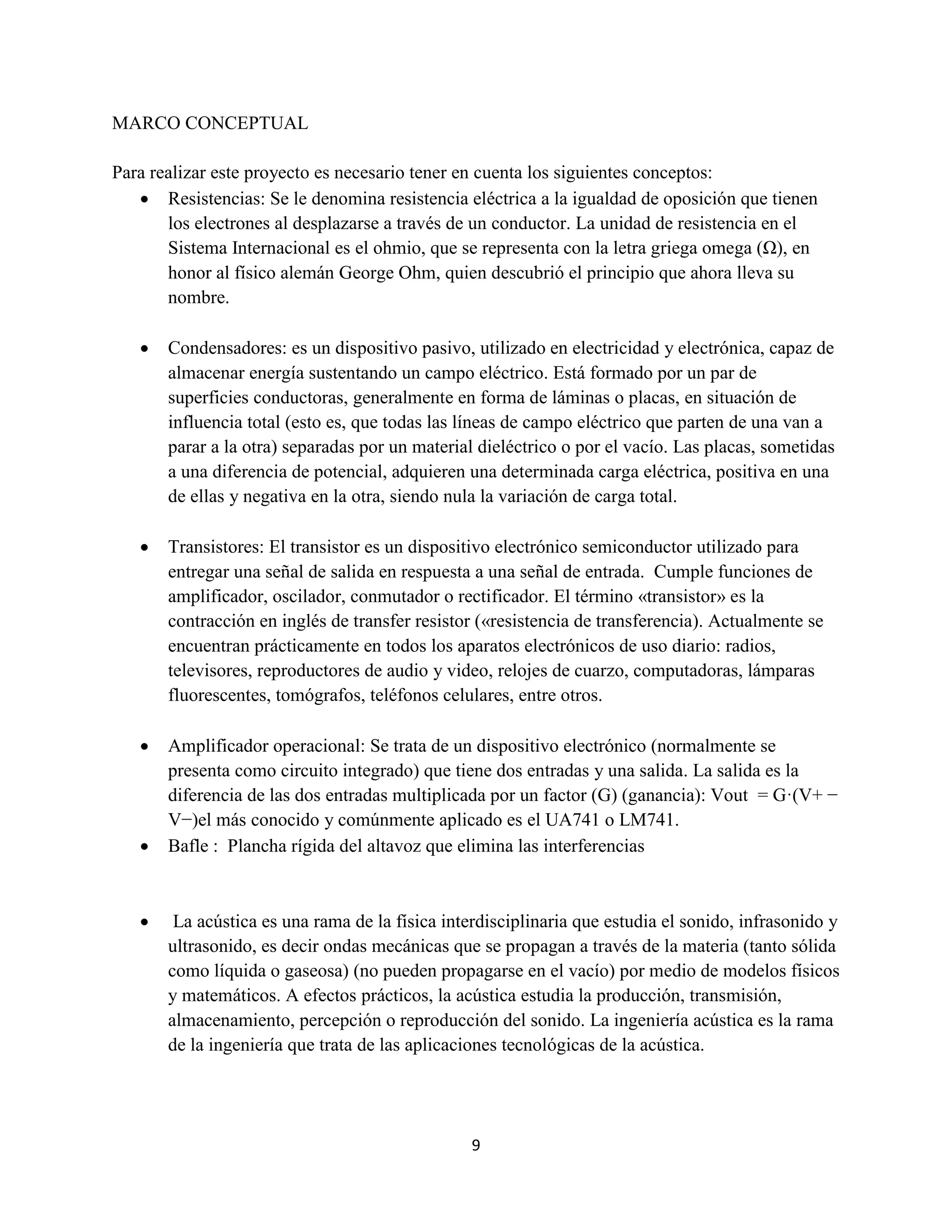 9
MARCO CONCEPTUAL
Para realizar este proyecto es necesario tener en cuenta los siguientes conceptos:
 Resistencias: Se le denomina resistencia eléctrica a la igualdad de oposición que tienen
los electrones al desplazarse a través de un conductor. La unidad de resistencia en el
Sistema Internacional es el ohmio, que se representa con la letra griega omega (Ω), en
honor al físico alemán George Ohm, quien descubrió el principio que ahora lleva su
nombre.
 Condensadores: es un dispositivo pasivo, utilizado en electricidad y electrónica, capaz de
almacenar energía sustentando un campo eléctrico. Está formado por un par de
superficies conductoras, generalmente en forma de láminas o placas, en situación de
influencia total (esto es, que todas las líneas de campo eléctrico que parten de una van a
parar a la otra) separadas por un material dieléctrico o por el vacío. Las placas, sometidas
a una diferencia de potencial, adquieren una determinada carga eléctrica, positiva en una
de ellas y negativa en la otra, siendo nula la variación de carga total.
 Transistores: El transistor es un dispositivo electrónico semiconductor utilizado para
entregar una señal de salida en respuesta a una señal de entrada. Cumple funciones de
amplificador, oscilador, conmutador o rectificador. El término «transistor» es la
contracción en inglés de transfer resistor («resistencia de transferencia). Actualmente se
encuentran prácticamente en todos los aparatos electrónicos de uso diario: radios,
televisores, reproductores de audio y video, relojes de cuarzo, computadoras, lámparas
fluorescentes, tomógrafos, teléfonos celulares, entre otros.
 Amplificador operacional: Se trata de un dispositivo electrónico (normalmente se
presenta como circuito integrado) que tiene dos entradas y una salida. La salida es la
diferencia de las dos entradas multiplicada por un factor (G) (ganancia): Vout = G·(V+ −
V−)el más conocido y comúnmente aplicado es el UA741 o LM741.
 Bafle : Plancha rígida del altavoz que elimina las interferencias
 La acústica es una rama de la física interdisciplinaria que estudia el sonido, infrasonido y
ultrasonido, es decir ondas mecánicas que se propagan a través de la materia (tanto sólida
como líquida o gaseosa) (no pueden propagarse en el vacío) por medio de modelos físicos
y matemáticos. A efectos prácticos, la acústica estudia la producción, transmisión,
almacenamiento, percepción o reproducción del sonido. La ingeniería acústica es la rama
de la ingeniería que trata de las aplicaciones tecnológicas de la acústica.
 
