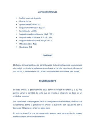 LISTA DE MATERIALES



1 salida universal de audio.



1 fuente de 9 v.



1 potenciómetro de 47 kΩ.



1 capacitor cerámico de 100 nF.



1 amplificador LM386.



2 capacitores electrolíticos de 10 µF / 63 v.



1 capacitor electrolítico de 0.15 µF / 50 v.



1 capacitor electrolítico de 220 µF / 50 v.



1 Resistencia de 10Ω.



1 bocina de 8 Ω.

OBJETIVO

El alumno comprenderá uno de los tantos usos de los amplificadores operacionales
al construir un circuito amplificador de audio que le permita controlar el volumen de
una bocina, a través del uso del LM386, un amplificador de audio de bajo voltaje.

FUNCIONAMIENTO

En este circuito, el potenciómetro actúa como un divisor de tensión y a su vez,
permite variar la cantidad de señal que se inyecta al integrado, es decir, es un
control de volumen.
Los capacitores se encargan de filtrar el ruido para evitar la distorsión, mientras que
la resistencia define la ganancia del circuito, la cual debe ser equivalente con la
bocina de 8 Ω para que el sonido salga claro.
Es importante verificar que las masas están puestas correctamente, de otra manera
habrá distorsión en el sonido obtenido.

 