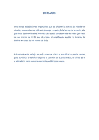 CONCLUSIÓN

Uno de los aspectos más importantes que se encontró a la hora de realizar el
circuito, es que si no se utiliza el ohmeaje correcto de la bocina de acuerdo a la
ganancia del circuito,este presenta una salida distorsionada de audio (en caso
de ser menos de 8 Ω); por otro lado, el amplificador podría no levantar la
bocina (en caso de ser mayor de 8 Ω).

A través de este trabajo se pudo observar cómo el amplificador puede usarse
para aumentar o disminuir al gusto el volumen de audio;además, la fuente de 9
v utilizada lo hace convenientemente portátil para su uso.

 