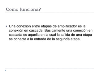 Como funciona?
 Una conexión entre etapas de amplificador es la
conexión en cascada. Básicamente una conexión en
cascada es aquella en la cual la salida de una etapa
se conecta a la entrada de la segunda etapa.
 