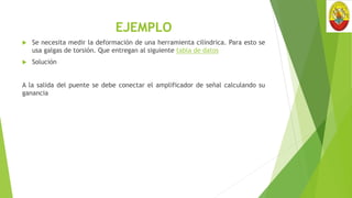 EJEMPLO
 Se necesita medir la deformación de una herramienta cilíndrica. Para esto se
usa galgas de torsión. Que entregan al siguiente tabla de datos
 Solución
A la salida del puente se debe conectar el amplificador de señal calculando su
ganancia
 